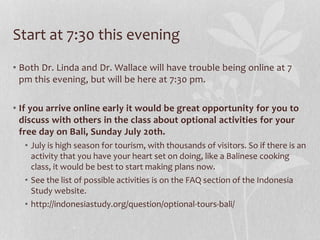 Start at 7:30 this evening
• Both Dr. Linda and Dr. Wallace will have trouble being online at 7
pm this evening, but will be here at 7:30 pm.
• If you arrive online early it would be great opportunity for you to
discuss with others in the class about optional activities for your
free day on Bali, Sunday July 20th.
• July is high season for tourism, with thousands of visitors. So if there is an
activity that you have your heart set on doing, like a Balinese cooking
class, it would be best to start making plans now.
• See the list of possible activities is on the FAQ section of the Indonesia
Study website.
• http://indonesiastudy.org/question/optional-tours-bali/
 