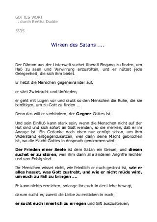 GOTTES WORT
... durch Bertha Dudde
5535
Wirken des Satans ....
Der Dämon aus der Unterwelt suchet überall Eingang zu finden, um
Haß zu säen und Verwirrung anzustiften, und er nützet jede
Gelegenheit, die sich ihm bietet.
Er hetzt die Menschen gegeneinander auf,
er säet Zwietracht und Unfrieden,
er geht mit Lügen vor und raubt so den Menschen die Ruhe, die sie
benötigen, um zu Gott zu finden ....
Denn das will er verhindern, der Gegner Gottes ist.
Und sein Einfluß kann stark sein, wenn die Menschen nicht auf der
Hut sind und sich sofort an Gott wenden, so sie merken, daß er im
Anzuge ist. Ein Gedanke nach oben nur genügt schon, um ihm
Widerstand entgegenzusetzen, weil dann seine Macht gebrochen
ist, wo die Macht Gottes in Anspruch genommen wird.
Der Frieden einer Seele ist dem Satan ein Greuel, und diesen
suchet er zu stören, weil ihm dann alle anderen Angriffe leichter
und von Erfolg sind.
Ihr Menschen wisset nicht, wie feindlich er euch gesinnt ist, wie er
alles hasset, was Gott zustrebt, und wie er nicht müde wird,
um euch zu Fall zu bringen ....
Er kann nichts erreichen, solange ihr euch in der Liebe bewegt,
darum sucht er, zuerst die Liebe zu ersticken in euch,
er sucht euch innerlich zu erregen und Gift auszustreuen,
 