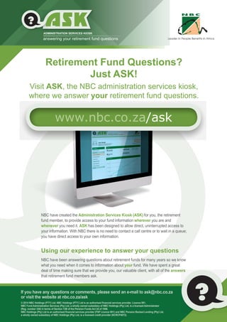 If you have any questions or comments, please send an e-mail to ask@nbc.co.za
or visit the website at nbc.co.za/ask
NBC Fund Administration Services (Pty) Ltd, a wholly owned subsidiary of NBC Holdings (Pty) Ltd, is a licensed Administrator
(Reg. number 330) in terms of Section 13B of the Pension Funds Act 24 of 1956.
a wholly owned subsidiary of NBC Holdings (Pty) Ltd, is a licensed credit provider (NCRCP4072).
NBC have created the Administration Services Kiosk (ASK) for you, the retirement
fund member, to provide access to your fund information wherever you are and
whenever you need it. ASK has been designed to allow direct, uninterrupted access to
your information. With NBC there is no need to contact a call centre or to wait in a queue;
you have direct access to your own information.
Using our experience to answer your questions
NBC have been answering questions about retirement funds for many years so we know
what you need when it comes to information about your fund. We have spent a great
deal of time making sure that we provide you, our valuable client, with all of the answers
that retirement fund members ask.
Visit ASK, the NBC administration services kiosk,
where we answer your retirement fund questions.
Retirement Fund Questions?
Just ASK!
ADMINISTRATION SERVICES KIOSK
answering your retirement fund questions
?
www.nbc.co.za/ask
 