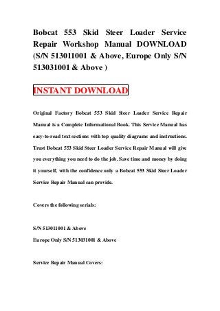 Bobcat 553 Skid Steer Loader Service
Repair Workshop Manual DOWNLOAD
(S/N 513011001 & Above, Europe Only S/N
513031001 & Above )

INSTANT DOWNLOAD

Original Factory Bobcat 553 Skid Steer Loader Service Repair

Manual is a Complete Informational Book. This Service Manual has

easy-to-read text sections with top quality diagrams and instructions.

Trust Bobcat 553 Skid Steer Loader Service Repair Manual will give

you everything you need to do the job. Save time and money by doing

it yourself, with the confidence only a Bobcat 553 Skid Steer Loader

Service Repair Manual can provide.



Covers the following serials:



S/N 513011001 & Above

Europe Only S/N 513031001 & Above



Service Repair Manual Covers:
 