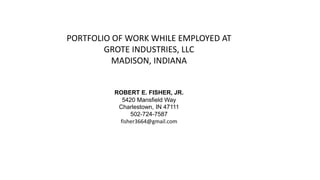 ROBERT E. FISHER, JR.
5420 Mansfield Way
Charlestown, IN 47111
502-724-7587
fisher3664@gmail.com
PORTFOLIO OF WORK WHILE EMPLOYED AT
GROTE INDUSTRIES, LLC
MADISON, INDIANA
 