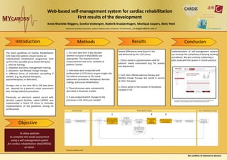Introduction Results Conclusion
Web-based self-management system for cardiac rehabilitation
First results of the development
Anne-Marieke Wiggers, Sandra Vosbergen, Roderik Kraaijenhagen, Monique Jaspers, Niels Peek
Department of Medical Informatics, Academic Medical Center, Amsterdam, The Netherlands; j.m.wiggers@amc.uva.nl
The Dutch guidelines on Cardiac Rehabilitation
(CR) state that patients should receive an
individualised rehabilitation programme, built
up from four possible group-based therapies:
1. exercise training;
2. relaxation and stress management training;
3. education- and lifestyle change therapy;
4. different forms of individual counselling if
needed (e.g. by physical therapists,
psychotherapists, or dieticians).
During a visit in the clinic 80 to 130 data items
are required for a patient’s needs assessment
and therapy selection procedure.
Previously, an electronic patient record with
decision support facilities, called CARDSS, was
implemented in Dutch CR clinics to stimulate
implementation of the guidelines among CR
professionals.
1. For each data item it was decided
whether inclusion in MyCARDSS was
appropriate. The required clinical
measurements have to be available at
patients’ homes.
2. Interviews were conducted with
professionals in 3 CR clinics to gain insight into
the referral processes to CR, needs
assessment procedure, therapeutic decision
making, and actual rehabilitation.
3. These processes were subsequently
described in flowchart models.
4. It was analysed which changes to the
processes in the clinics are needed.
Several differences were found in the
care delivered by the 3 CR clinics:
1. Clinics varied in questionnaires used for
patients’ needs assessment (e.g. for anxiety
and depression).
2. Each clinic offered exercise therapy and
lifestyle change therapy, but varied in service
of other therapies.
3. Clinics varied in the number of disciplines
involved in CR.
Implementation of self-management systems
can increase the complexity of existing working
procedures. We are currently conducting a
pilot study with the system in clinical practice.
To allow patients
to complete the needs assessment
using a self management system
for cardiac rehabilitation (MyCARDSS)
at home.
No conflicts of interest to declare
Objective
Screenshot of a question from the alcohol questionnaire in the MyCARDSS system.
Translation: “On an average day, how much alcoholic drinks do you use? “
The generic workflow model
Methods
Post rehabilitation phaseRehabilitation phaseClinical phase
Cardiac
incident
Hospitalization
Visit at the
hospital
Multidisciplinairy
consultation
Start CR Evaluation
Follow-up
evaluation
Decisicion
CR
Hospital
appointment
scheduled for
CR
Questionnaires
were filled in at
home
Questionnaires
are taken over
in CARDSS
Yes
Therapyplan
out of
CARDSS
No
1 2 3
 