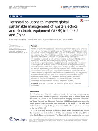 RESEARCH Open Access
Technical solutions to improve global
sustainable management of waste electrical
and electronic equipment (WEEE) in the EU
and China
Euan Long, Saskia Kokke, Donald Lundie, Nicola Shaw, Winifred Ijomah and Chih-chuan Kao*
* Correspondence:
chihchuan.kao@strath.ac.uk
Design, Manufacture and
Engineering Management (DMEM),
University of Strathclyde, 75
Montrose Street, Glasgow G1 1XJ, UK
Abstract
With the amount of Waste Electrical and Electronic Equipment (WEEE) being generated
every year and increasing at an accelerating rate, the management of electronic waste
(e-waste) has become an important global issue. This article contains a literature survey
and a practical study of five mobile phones. In the literature survey WEEE management
approaches in the EU and China were evaluated to identify differences and
commonalities in approach as well as the identification of the current best practices.
Practical End-of-Life (EoL) treatment processes, including remanufacturing,
reconditioning, repairing, recycling, repurposing, reusing and disposal of e-waste were
all investigated and studied in context of mobile phones. In the phone disassembly
exercise the component material, weight, joining method, possibility of re-attachment
and damage of disassembly were identified and noted down for every removed
component. This disassembly gave insight in how the WEEE management in the EU
could be adapted to improve the amount of component recovery. A final suggestion is
to implement an EU objective open-access component database where original
equipment manufacturer (OEM) component data and updated component
performance information can be found. This would improve the quality and
identification of components and hence aid component recovery.
Keywords: WEEE policy, EU, China, EoL treatment, Mobile phones, Design for
disassembly
Introduction
The electrical and electronic equipment market is currently experiencing an
exponential growth due to the popularity of products such as mobile phones and
flat screen TVs, as well as the industrialisation of emerging economies. The result-
ing Waste Electrical and Electronic Equipment (WEEE) produced is currently the
fastest growing waste-stream in many countries in the world [1]. Electrical and
electronic items are expected to produce around 500 million waste items per year
by the end of 2015 [2].
WEEE is presenting a unique problem for global waste management as, despite
the hazardous and toxic nature of WEEE, best estimates are that only 20 % is
being handled in a correct manner. This has resulted in a situation that can cause
© 2016 Long et al. Open Access This article is distributed under the terms of the Creative Commons Attribution 4.0 International
License (http://creativecommons.org/licenses/by/4.0/), which permits unrestricted use, distribution, and reproduction in any medium,
provided you give appropriate credit to the original author(s) and the source, provide a link to the Creative Commons license, and
indicate if changes were made.
Long et al. Journal of Remanufacturing (2016) 6:1
DOI 10.1186/s13243-015-0023-6
 
