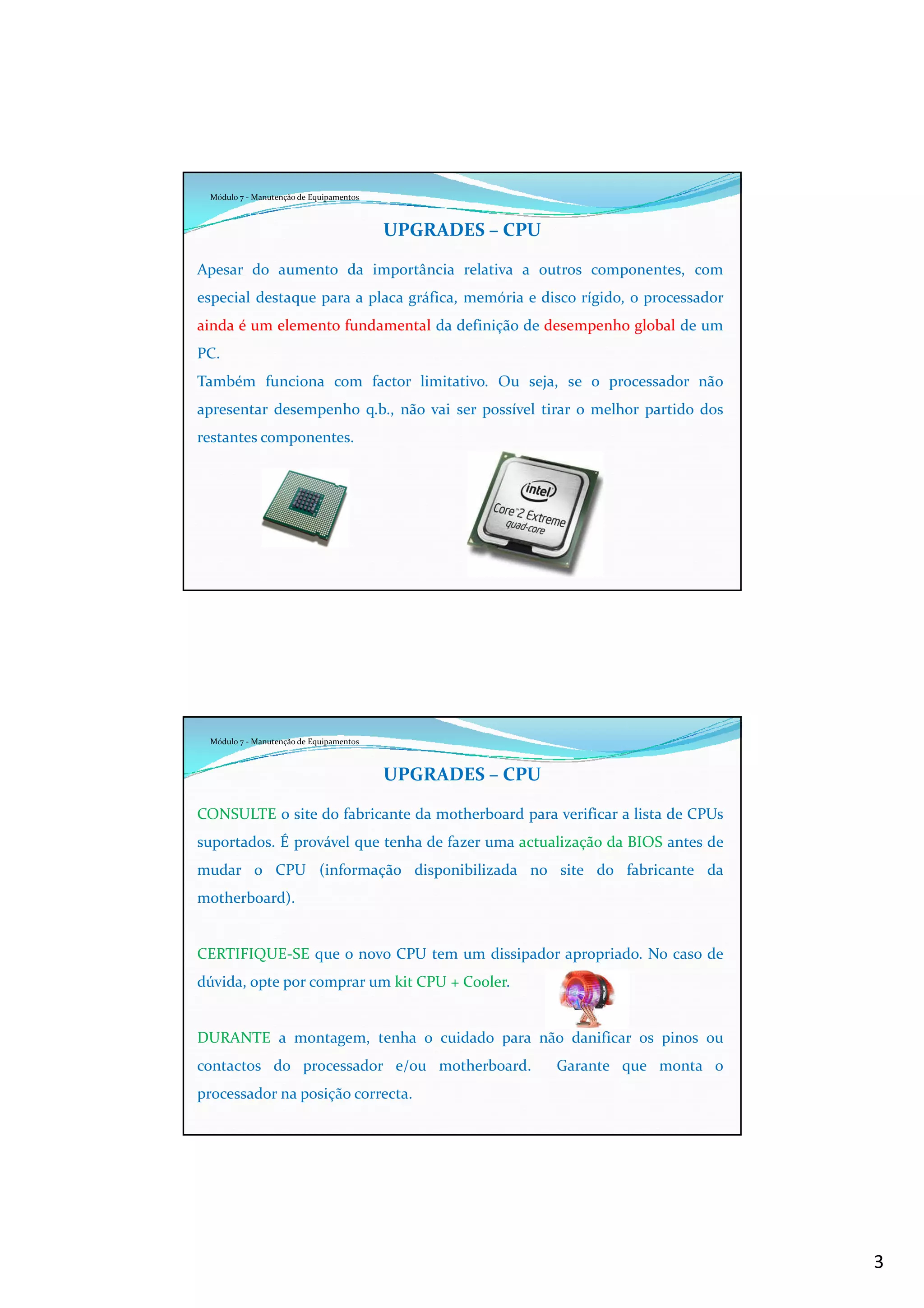 3
Módulo 7 - Manutenção de Equipamentos
UPGRADES – CPU
Apesar do aumento da importância relativa a outros componentes, com
especial destaque para a placa gráfica, memória e disco rígido, o processador
ainda é um elemento fundamental da definição de desempenho global de um
PC.
Também funciona com factor limitativo. Ou seja, se o processador não
apresentar desempenho q.b., não vai ser possível tirar o melhor partido dos
restantes componentes.
Módulo 7 - Manutenção de Equipamentos
UPGRADES – CPU
CONSULTE o site do fabricante da motherboard para verificar a lista de CPUs
suportados. É provável que tenha de fazer uma actualização da BIOS antes de
mudar o CPU (informação disponibilizada no site do fabricante da
motherboard).
CERTIFIQUE-SE que o novo CPU tem um dissipador apropriado. No caso de
dúvida, opte por comprar um kit CPU + Cooler.
DURANTE a montagem, tenha o cuidado para não danificar os pinos ou
contactos do processador e/ou motherboard. Garante que monta o
processador na posição correcta.
 