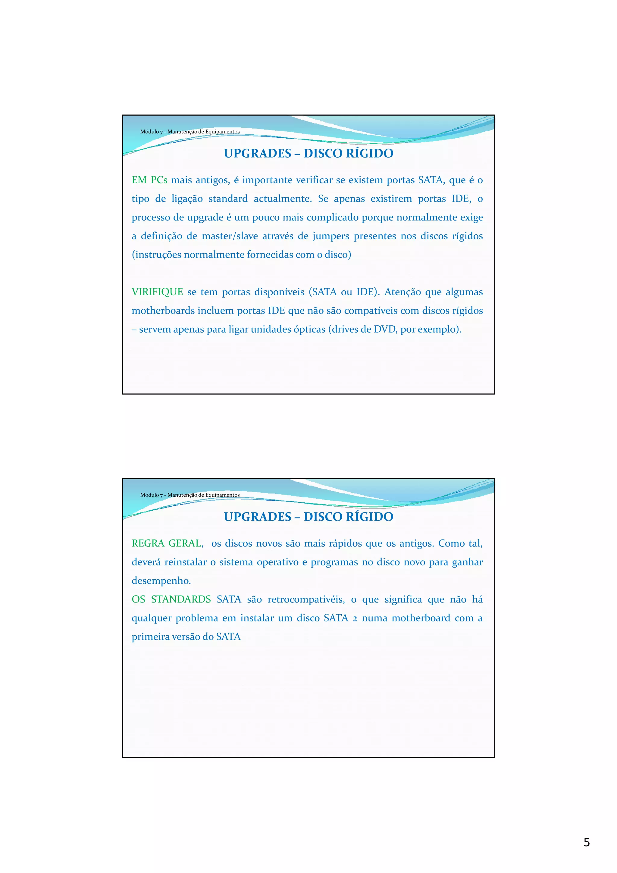 5
Módulo 7 - Manutenção de Equipamentos
UPGRADES – DISCO RÍGIDO
EM PCs mais antigos, é importante verificar se existem portas SATA, que é o
tipo de ligação standard actualmente. Se apenas existirem portas IDE, o
processo de upgrade é um pouco mais complicado porque normalmente exige
a definição de master/slave através de jumpers presentes nos discos rígidos
(instruções normalmente fornecidas com o disco)
VIRIFIQUE se tem portas disponíveis (SATA ou IDE). Atenção que algumas
motherboards incluem portas IDE que não são compatíveis com discos rígidos
– servem apenas para ligar unidades ópticas (drives de DVD, por exemplo).
Módulo 7 - Manutenção de Equipamentos
UPGRADES – DISCO RÍGIDO
REGRA GERAL, os discos novos são mais rápidos que os antigos. Como tal,
deverá reinstalar o sistema operativo e programas no disco novo para ganhar
desempenho.
OS STANDARDS SATA são retrocompativéis, o que significa que não há
qualquer problema em instalar um disco SATA 2 numa motherboard com a
primeira versão do SATA
 