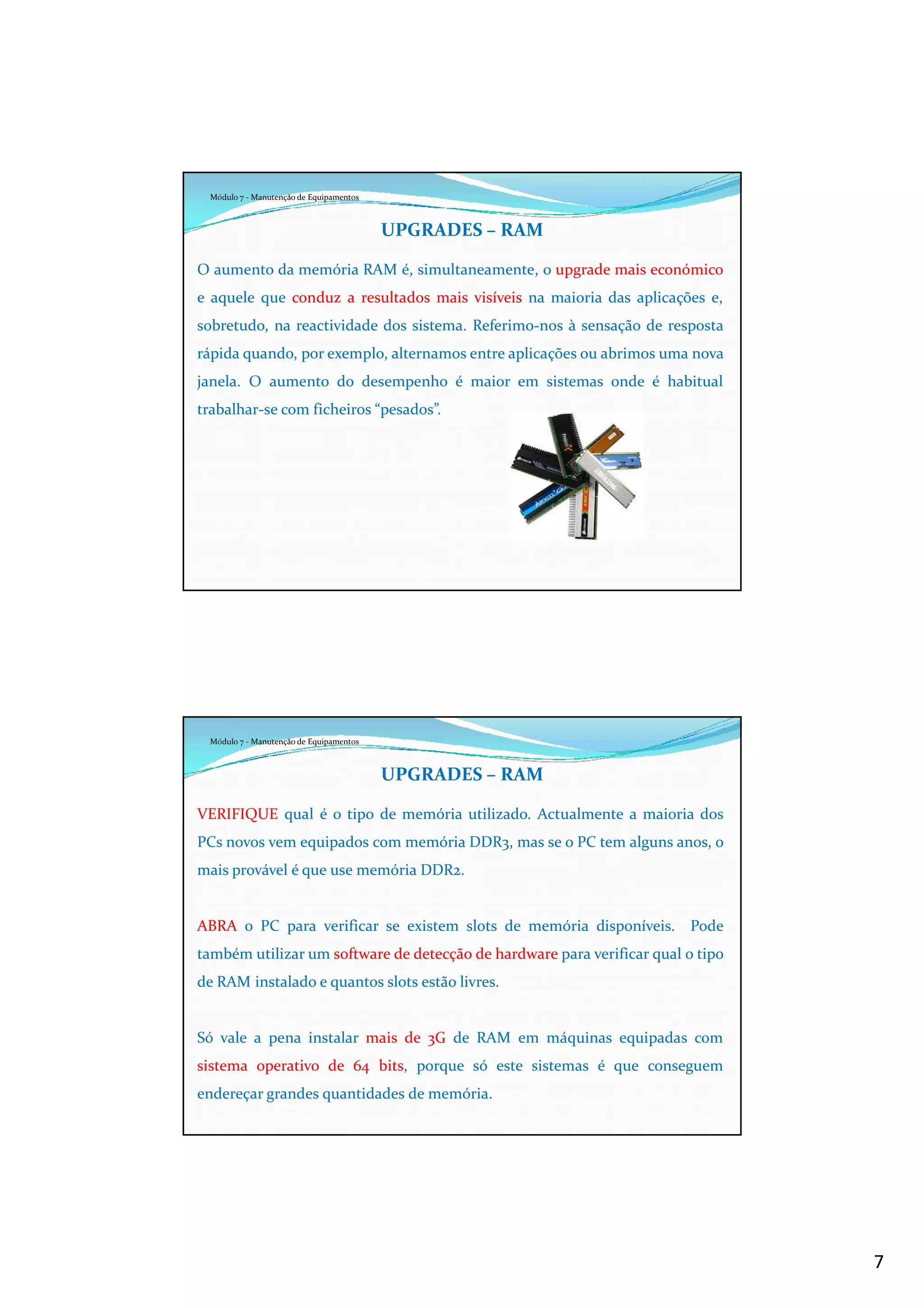 7
Módulo 7 - Manutenção de Equipamentos
UPGRADES – RAM
O aumento da memória RAM é, simultaneamente, o upgrade mais económico
e aquele que conduz a resultados mais visíveis na maioria das aplicações e,
sobretudo, na reactividade dos sistema. Referimo-nos à sensação de resposta
rápida quando, por exemplo, alternamos entre aplicações ou abrimos uma nova
janela. O aumento do desempenho é maior em sistemas onde é habitual
trabalhar-se com ficheiros “pesados”.
Módulo 7 - Manutenção de Equipamentos
UPGRADES – RAM
VERIFIQUE qual é o tipo de memória utilizado. Actualmente a maioria dos
PCs novos vem equipados com memória DDR3, mas se o PC tem alguns anos, o
mais provável é que use memória DDR2.
ABRA o PC para verificar se existem slots de memória disponíveis. Pode
também utilizar um software de detecção de hardware para verificar qual o tipo
de RAM instalado e quantos slots estão livres.
Só vale a pena instalar mais de 3G de RAM em máquinas equipadas com
sistema operativo de 64 bits, porque só este sistemas é que conseguem
endereçar grandes quantidades de memória.
 