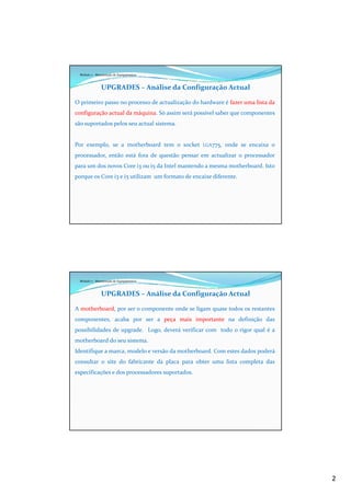 2
Módulo 7 - Manutenção de Equipamentos
UPGRADES – Análise da Configuração Actual
O primeiro passo no processo de actualização do hardware é fazer uma lista da
configuração actual da máquina. Só assim será possível saber que componentes
são suportados pelos seu actual sistema.
Por exemplo, se a motherboard tem o socket LGA775, onde se encaixa o
processador, então está fora de questão pensar em actualizar o processador
para um dos novos Core i3 ou i5 da Intel mantendo a mesma motherboard. Isto
porque os Core i3 e i5 utilizam um formato de encaixe diferente.
Módulo 7 - Manutenção de Equipamentos
UPGRADES – Análise da Configuração Actual
A motherboard, por ser o componente onde se ligam quase todos os restantes
componentes, acaba por ser a peça mais importante na definição das
possibilidades de upgrade. Logo, deverá verificar com todo o rigor qual é a
motherboard do seu sistema.
Identifique a marca, modelo e versão da motherboard. Com estes dados poderá
consultar o site do fabricante da placa para obter uma lista completa das
especificações e dos processadores suportados.
 
