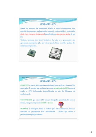 3
Módulo 7 - Manutenção de Equipamentos
UPGRADES – CPU
Apesar do aumento da importância relativa a outros componentes, com
especial destaque para a placa gráfica, memória e disco rígido, o processador
ainda é um elemento fundamental da definição de desempenho global de um
PC.
Também funciona com factor limitativo. Ou seja, se o processador não
apresentar desempenho q.b., não vai ser possível tirar o melhor partido dos
restantes componentes.
Módulo 7 - Manutenção de Equipamentos
UPGRADES – CPU
CONSULTE o site do fabricante da motherboard para verificar a lista de CPUs
suportados. É provável que tenha de fazer uma actualização da BIOS antes de
mudar o CPU (informação disponibilizada no site do fabricante da
motherboard).
CERTIFIQUE-SE que o novo CPU tem um dissipador apropriado. No caso de
dúvida, opte por comprar um kit CPU + Cooler.
DURANTE a montagem, tenha o cuidado para não danificar os pinos ou
contactos do processador e/ou motherboard. Garante que monta o
processador na posição correcta.
 