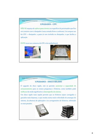 4
Módulo 7 - Manutenção de Equipamentos
UPGRADES – CPU
NÃO SE esqueça de aplicar pasta térmica na superfície do processador que fica
em contacto com o dissipador (uma camada firme e uniforme). Se comprar um
kit CPU + dissipador, a pasta já vem incluída no dissipador, o que facilita a
aplicação.
EVITE tocar nos contactos do CPU e da motherboard.
Módulo 7 - Manutenção de Equipamentos
UPGRADES – DISCO RÍGIDO
O upgrade do disco rígido, não só permite aumentar a capacidade de
armazenamento para os nossos programas e ficheiros, como também pode
melhorar de modo significativo o desempenho do sistema.
Um disco rígido mais rápido permite que os ficheiros sejam carregados e
gravados mais depressa, o que resulta numa maior velocidade do arranque do
sistema, da abertura de aplicações e no carregamento de ficheiros, sobretudo
os mais pesados.
 