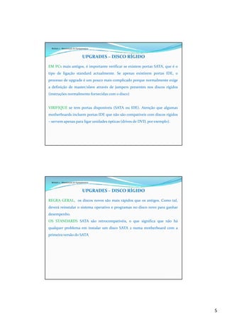 5
Módulo 7 - Manutenção de Equipamentos
UPGRADES – DISCO RÍGIDO
EM PCs mais antigos, é importante verificar se existem portas SATA, que é o
tipo de ligação standard actualmente. Se apenas existirem portas IDE, o
processo de upgrade é um pouco mais complicado porque normalmente exige
a definição de master/slave através de jumpers presentes nos discos rígidos
(instruções normalmente fornecidas com o disco)
VIRIFIQUE se tem portas disponíveis (SATA ou IDE). Atenção que algumas
motherboards incluem portas IDE que não são compatíveis com discos rígidos
– servem apenas para ligar unidades ópticas (drives de DVD, por exemplo).
Módulo 7 - Manutenção de Equipamentos
UPGRADES – DISCO RÍGIDO
REGRA GERAL, os discos novos são mais rápidos que os antigos. Como tal,
deverá reinstalar o sistema operativo e programas no disco novo para ganhar
desempenho.
OS STANDARDS SATA são retrocompativéis, o que significa que não há
qualquer problema em instalar um disco SATA 2 numa motherboard com a
primeira versão do SATA
 