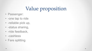 Value proposition
• Passenger:
• -one tap to ride
• -reliable pick up,
• -status sharing,
• -ride feedback,
• -cashless
• Fare splitting
 