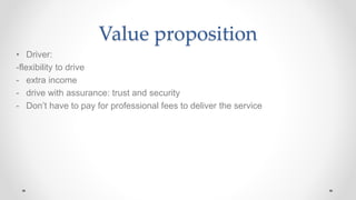 Value proposition
• Driver:
-flexibility to drive
- extra income
- drive with assurance: trust and security
- Don’t have to pay for professional fees to deliver the service
 