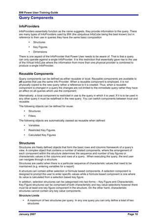 BW Power User Training Guide
January 2007 Page 10
Query Components
InfoProviders
InfoProviders essentially function as the name suggests, they provide information to the query. There
are many types of InfoProviders used by BW (the ubiquitous InfoCube being the best known) but in
reference to their use in queries they have the same basic composition
• Structures
• Key Figures
• Dimensions
There is one aspect of the InfoProvider that Power User needs to be aware of. That is that a query
can only operate against a single InfoProvider. It is this restriction that essentially gave rise to the use
of the Virtual InfoCube where the information from more than one physical provider is combined to
produce a single InfoProvider.
Reusable Components
Query components can be defined as either reusable or local. Reusable components are available to
all queries that use the same Info Provider. When a reusable component is employed, it is not
physically copied to the new query rather a reference to it is created. Thus, when a reusable
component is changed in a query the changes are not limited to the immediate query rather they have
an effect on all queries which use the component.
Alternatively, a local component is restricted in use to the query in which it is used, If it is to be used in
any other query it must be redefined in the new query. You can switch components between local and
reusable.
The following objects can be defined for reuse:
• Structures
• Filters
The following objects are automatically classed as reusable when defined:
• Variables
• Restricted Key Figures
• Calculated Key Figures
Structures
Structures are freely defined objects that form the basic rows and columns framework of a query’s
view. A complex object that contains a number of related components, where the arrangement of
each component within the structure determines the sequence and number of key figures or
characteristic values in the columns and rows of a query. When executing the query, the end user
can navigate through a structure.
Structures are useful when there is a particular sequence of characteristic values that need to be
maintained (e.g. entering variables for a report)
A structure can contain either selection or formula based components. A selection component is
designed to prompt the user to enter specific values while a formula based component is one where
its value is calculated from a selection based key figure.
In addition, selection structures can be categorised into two forms – Key Figure and Characteristic.
Key Figure structures can be comprised of both characteristic and key value selections however there
must be at least one key figure component in the structure. On the other hand, characteristic
structures cannot contain any key value components.
Structure Limits
• A maximum of two structures per query. In any one query you can only define a total of two
structures
 
