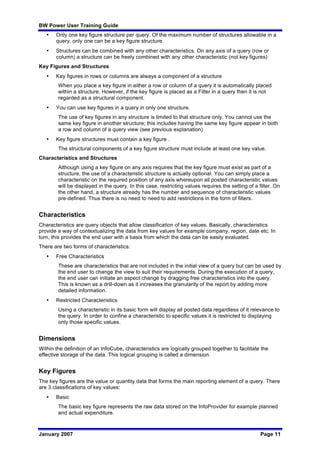 BW Power User Training Guide
January 2007 Page 11
• Only one key figure structure per query. Of the maximum number of structures allowable in a
query, only one can be a key figure structure.
• Structures can be combined with any other characteristics. On any axis of a query (row or
column) a structure can be freely combined with any other characteristic (not key figures)
Key Figures and Structures
• Key figures in rows or columns are always a component of a structure
When you place a key figure in either a row or column of a query it is automatically placed
within a structure. However, if the key figure is placed as a Filter in a query then it is not
regarded as a structural component.
• You can use key figures in a query in only one structure.
The use of key figures in any structure is limited to that structure only. You cannot use the
same key figure in another structure; this includes having the same key figure appear in both
a row and column of a query view (see previous explanation)
• Key figure structures must contain a key figure .
The structural components of a key figure structure must include at least one key value.
Characteristics and Structures
Although using a key figure on any axis requires that the key figure must exist as part of a
structure, the use of a characteristic structure is actually optional. You can simply place a
characteristic on the required position of any axis whereupon all posted characteristic values
will be displayed in the query. In this case, restricting values requires the setting of a filter. On
the other hand, a structure already has the number and sequence of characteristic values
pre-defined. Thus there is no need to need to add restrictions in the form of filters.
Characteristics
Characteristics are query objects that allow classification of key values. Basically, characteristics
provide a way of contextualizing the data from key values for example company, region, date etc. In
turn, this provides the end user with a basis from which the data can be easily evaluated.
There are two forms of characteristics:
• Free Characteristics
These are characteristics that are not included in the initial view of a query but can be used by
the end user to change the view to suit their requirements. During the execution of a query,
the end user can initiate an aspect change by dragging free characteristics into the query.
This is known as a drill-down as it increases the granularity of the report by adding more
detailed information.
• Restricted Characteristics
Using a characteristic in its basic form will display all posted data regardless of it relevance to
the query. In order to confine a characteristic to specific values it is restricted to displaying
only those specific values.
Dimensions
Within the definition of an InfoCube, characteristics are logically grouped together to facilitate the
effective storage of the data. This logical grouping is called a dimension.
Key Figures
The key figures are the value or quantity data that forms the main reporting element of a query. There
are 3 classifications of key values:
• Basic
The basic key figure represents the raw data stored on the InfoProvider for example planned
and actual expenditure.
 