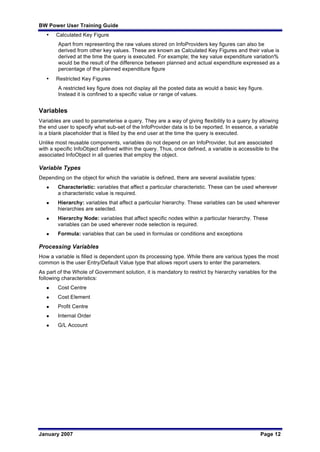 BW Power User Training Guide
January 2007 Page 12
• Calculated Key Figure
Apart from representing the raw values stored on InfoProviders key figures can also be
derived from other key values. These are known as Calculated Key Figures and their value is
derived at the time the query is executed. For example; the key value expenditure variation%
would be the result of the difference between planned and actual expenditure expressed as a
percentage of the planned expenditure figure
• Restricted Key Figures
A restricted key figure does not display all the posted data as would a basic key figure.
Instead it is confined to a specific value or range of values.
Variables
Variables are used to parameterise a query. They are a way of giving flexibility to a query by allowing
the end user to specify what sub-set of the InfoProvider data is to be reported. In essence, a variable
is a blank placeholder that is filled by the end user at the time the query is executed.
Unlike most reusable components, variables do not depend on an InfoProvider, but are associated
with a specific InfoObject defined within the query. Thus, once defined, a variable is accessible to the
associated InfoObject in all queries that employ the object.
Variable Types
Depending on the object for which the variable is defined, there are several available types:
l Characteristic: variables that affect a particular characteristic. These can be used wherever
a characteristic value is required.
l Hierarchy: variables that affect a particular hierarchy. These variables can be used wherever
hierarchies are selected.
l Hierarchy Node: variables that affect specific nodes within a particular hierarchy. These
variables can be used wherever node selection is required.
l Formula: variables that can be used in formulas or conditions and exceptions
Processing Variables
How a variable is filled is dependent upon its processing type. While there are various types the most
common is the user Entry/Default Value type that allows report users to enter the parameters.
As part of the Whole of Government solution, it is mandatory to restrict by hierarchy variables for the
following characteristics:
l Cost Centre
l Cost Element
l Profit Centre
l Internal Order
l G/L Account
 
