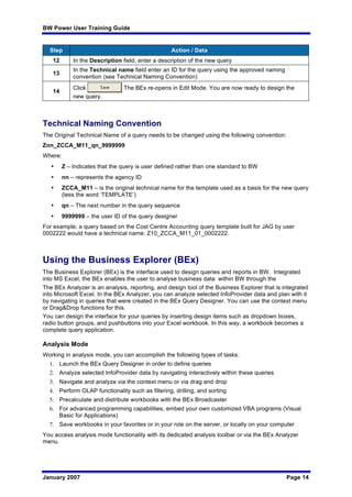 BW Power User Training Guide
January 2007 Page 14
Step Action / Data
12 In the Description field, enter a description of the new query
13
In the Technical name field enter an ID for the query using the approved naming
convention (see Technical Naming Convention)
14
Click The BEx re-opens in Edit Mode. You are now ready to design the
new query.
Technical Naming Convention
The Original Technical Name of a query needs to be changed using the following convention:
Znn_ZCCA_M11_qn_9999999
Where:
• Z – Indicates that the query is user defined rather than one standard to BW
• nn – represents the agency ID
• ZCCA_M11 – is the original technical name for the template used as a basis for the new query
(less the word ‘TEMPLATE’)
• qn – The next number in the query sequence
• 9999999 – the user ID of the query designer
For example; a query based on the Cost Centre Accounting query template built for JAG by user
0002222 would have a technical name: Z10_ZCCA_M11_01_0002222.
Using the Business Explorer (BEx)
The Business Explorer (BEx) is the interface used to design queries and reports in BW. Integrated
into MS Excel, the BEx enables the user to analyse business data within BW through the
The BEx Analyzer is an analysis, reporting, and design tool of the Business Explorer that is integrated
into Microsoft Excel. In the BEx Analyzer, you can analyze selected InfoProvider data and plan with it
by navigating in queries that were created in the BEx Query Designer. You can use the context menu
or Drag&Drop functions for this.
You can design the interface for your queries by inserting design items such as dropdown boxes,
radio button groups, and pushbuttons into your Excel workbook. In this way, a workbook becomes a
complete query application.
Analysis Mode
Working in analysis mode, you can accomplish the following types of tasks:
1. Launch the BEx Query Designer in order to define queries
2. Analyze selected InfoProvider data by navigating interactively within these queries
3. Navigate and analyze via the context menu or via drag and drop
4. Perform OLAP functionality such as filtering, drilling, and sorting
5. Precalculate and distribute workbooks with the BEx Broadcaster
6. For advanced programming capabilities, embed your own customized VBA programs (Visual
Basic for Applications)
7. Save workbooks in your favorites or in your role on the server, or locally on your computer
You access analysis mode functionality with its dedicated analysis toolbar or via the BEx Analyzer
menu.
 