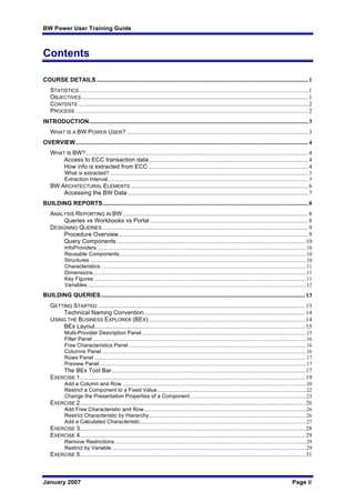 BW Power User Training Guide
January 2007 Page ii
Contents
COURSE DETAILS..............................................................................................................................................1
STATISTICS..........................................................................................................................................................1
OBJECTIVES ........................................................................................................................................................1
CONTENTS ..........................................................................................................................................................2
PROCESS ............................................................................................................................................................2
INTRODUCTION...................................................................................................................................................3
WHAT IS A BW POWER USER?..........................................................................................................................3
OVERVIEW............................................................................................................................................................4
WHAT IS BW?.....................................................................................................................................................4
Access to ECC transaction data...........................................................................................................4
How info is extracted from ECC ...........................................................................................................4
What is extracted? ....................................................................................................................................................5
Extraction Interval......................................................................................................................................................5
BW ARCHITECTURAL ELEMENTS .......................................................................................................................6
Accessing the BW Data .........................................................................................................................7
BUILDING REPORTS..........................................................................................................................................8
ANALYSIS REPORTING IN BW ............................................................................................................................8
Queries vs Workbooks vs Portal ..........................................................................................................8
DESIGNING QUERIES ..........................................................................................................................................9
Procedure Overview...............................................................................................................................9
Query Components ..............................................................................................................................10
InfoProviders............................................................................................................................................................10
Reusable Components...........................................................................................................................................10
Structures .................................................................................................................................................................10
Characteristics .........................................................................................................................................................11
Dimensions...............................................................................................................................................................11
Key Figures ..............................................................................................................................................................11
Variables...................................................................................................................................................................12
BUILDING QUERIES.........................................................................................................................................13
GETTING STARTED ...........................................................................................................................................13
Technical Naming Convention............................................................................................................14
USING THE BUSINESS EXPLORER (BEX).........................................................................................................14
BEx Layout.............................................................................................................................................15
Multi-Provider Description Panel ..........................................................................................................................15
Filter Panel ...............................................................................................................................................................16
Free Characteristics Panel ....................................................................................................................................16
Columns Panel ........................................................................................................................................................16
Rows Panel ..............................................................................................................................................................17
Preview Panel..........................................................................................................................................................17
The BEx Tool Bar..................................................................................................................................17
EXERCISE 1.......................................................................................................................................................19
Add a Column and Row .........................................................................................................................................20
Restrict a Component to a Fixed Value...............................................................................................................22
Change the Presentation Properties of a Component ......................................................................................23
EXERCISE 2.......................................................................................................................................................26
Add Free Characteristic and Row.........................................................................................................................26
Restrict Characteristic by Hierarchy.....................................................................................................................26
Add a Calculated Characteristic............................................................................................................................27
EXERCISE 3.......................................................................................................................................................28
EXERCISE 4.......................................................................................................................................................29
Remove Restrictions...............................................................................................................................................29
Restrict by Variable.................................................................................................................................................29
EXERCISE 5.......................................................................................................................................................31
 