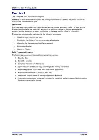 BW Power User Training Guide
January 2007 Page 19
Exercise 1
Use Template: FIGL Power User Template
Scenario: Create a report that displays the posting movements for DEIR for the period January to
March of the current financial year.
Explanation
This exercise is designed to help the participant become familiar with using the BEx to build reports.
The aim is to familiarise the participant with the drag and drop method of building a report while
showing how the query can be easily constrained to display a specific subset of information.
The exercise introduces the participant to the following techniques:
• Creating report columns and rows
• Restricting the display of components using a fixed value
• Changing the display properties of a component
• Description Display
• Hierarchy Display
Build Procedure Overview:
The following procedure will be used to complete this exercise:
1. Start the Bex
2. Select the template
3. Complete the initial run of the query
4. Open the query and save a copy according to the naming convention
5. Add the key values ‘Total Debit’ and ‘Total Debits’ as columns
6. Add the characteristics ‘GL Account’ as a row
7. Restrict the Posting period to display the previous 4 months
8. Change the presentation properties to display GL name only and activate the DEIR Operating
Statement hierarchy for display.
 