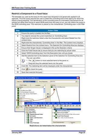 BW Power User Training Guide
January 2007 Page 22
Restrict a Component to a Fixed Value
The template you used as the basis for this report was designed to be generically applied to all
agencies. Thus the query required the user to select the controlling area of the agency for which the
report is being prepared. The identification of the controlling area is a mandatory requirement for all
queries but rather than having to select DEIR every time the query is run, you can restrict the query to
the DEIR controlling area. This restriction is placed on the characteristic ‘Controlling area’ in the Filter
panel.
Step Action / Data
1 Ensure the query is loaded into the Bex
2 You need to remove the current restriction on ‘Controlling Area’.
Right-click the restriction listed under the characteristic and select Delete from the
context menu
3 Right-click the characteristic ‘Controlling Area’ in the filter. The context menu displays.
5 Select Restrict from the context menu. The Selection for Controlling Area box displays
4 Ensure that ‘Single Values’ is displayed in the as the Selection criteria
5 Click the Fixed Values tab to ensure that you are restricting by actual value
6 Select ‘DEIR Controlling area’ from the Description box until you locate
8 Add the selected item to the Selection panel of the Selection for Controlling Area box
You can use either:
• The button to move selected items to the panel or;
• Drag and drop the selected items into the panel
9 Click OK. The restricting item will be displayed under the characteristic
10 Click to check the query
11 Save then execute the query
Restrictions are listed below the characteristic
 