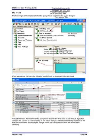 BW Power User Training Guide
January 2007 Page 24
The result
The following is an illustration of what the query should look like in the Query designer
When we execute the query the following result should be displayed in the workbook
Notice that the GL Account hierarchy is displayed down to the third node as per default. If you had
changed the Expand to Level property as per step 9 then you will see the hierarchy displayed to the
level you nominated. By clicking the triangle button you can open and close the levels of the
hierarchy.
The query is confined to
information held under the
DEIR controlling area
Note denotes that a
display hierarchy is active
for the characteristic
This is what is currently
displayed as row and
column of the report
The current filter
parameters
GL Account
hierarchy
 