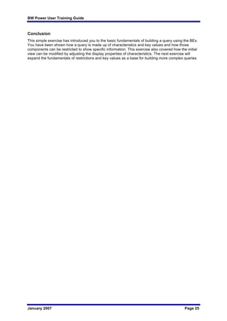 BW Power User Training Guide
January 2007 Page 25
Conclusion
This simple exercise has introduced you to the basic fundamentals of building a query using the BEx.
You have been shown how a query is made up of characteristics and key values and how those
components can be restricted to show specific information. This exercise also covered how the initial
view can be modified by adjusting the display properties of characteristics. The next exercise will
expand the fundamentals of restrictions and key values as a base for building more complex queries
 