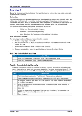 BW Power User Training Guide
January 2007 Page 26
Exercise 2
Scenario: Create a report that will display the report the balance between the total debits and credits
for a particular GL account.
Explanation
This exercise builds upon what was learned in the previous exercise. Having built the basic query, we
will increase the functionality by providing greater granularity and the ability to provide extra key
values other than those stored on the database. At the same time, we will restrict the actual query (as
opposed to the display) to extract selected data from the database rather than all posted data.
This exercise introduces the participant to the following techniques:
• Adding Free Characteristics to the query
• Restricting a characteristic by hierarchy
• Using Calculated Key Values to provide additional information.
Build Procedure Overview:
The following procedure will be used to complete this exercise:
1. Create a query as per exercise 1
2. Add the Characteristic GL Account as a free characteristic and add the characteristic ‘Profit
Centre’ as a row
3. Restrict the characteristic ‘Profit Centre’ to DEIR hierarchy
4. Create a calculated key figure to report the balance between Credit and Debits
Add Free Characteristic and Row
Step Action / Data
1 Drag the Characteristic ‘GL Account’ to the Free Characteristic panel
2 Drag the Characteristic ‘Profit Centre’ to the Rows panel
Restrict Characteristic by Hierarchy
In the last exercise we activate the hierarchy for display purposes. Now we will restrict the profit
centre characteristic to report only information relevant to a particular profit centre hierarchy. This
is a particular requirement as the BW access security regime is based on particular hierarchies.
Step Action / Data
1 Right-click the characteristics ‘Profit-Centre’. The context menu displays
2 Select Restrict from the context menu. The selection for Profit centre box displays
3 In the From hierarchy field select the DEIR hierarchy. The select hierarchy is displayed
in the Description panel
4 Drag the required profit centre hierarchy into the Selection panel of the Selection for
Profit Centre box
5 Click OK
6 Check the presentation properties of characteristic ‘Profit Centre’ to ensure that the
DEIR hierarchy is activated (see exercise 1)
7 Save the query
 