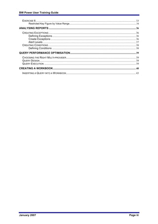 BW Power User Training Guide
January 2007 Page iii
EXERCISE 6.......................................................................................................................................................33
Restricted Key Figure by Value Range................................................................................................................34
ANALYSING REPORTS ...................................................................................................................................36
CREATING EXCEPTIONS ...................................................................................................................................36
Defining Exceptions..............................................................................................................................36
Create Exceptions ................................................................................................................................36
Alert Levels ............................................................................................................................................37
CREATING CONDITIONS....................................................................................................................................38
Defining Conditions ..............................................................................................................................38
QUERY PERFORMANCE OPTIMISATION...................................................................................................39
CHOOSING THE RIGHT MULTI-PROVIDER.........................................................................................................39
QUERY DESIGN.................................................................................................................................................39
QUERY EXECUTION ..........................................................................................................................................39
CREATING A WORKBOOK.............................................................................................................................40
INSERTING A QUERY INTO A WORKBOOK.........................................................................................................43
 