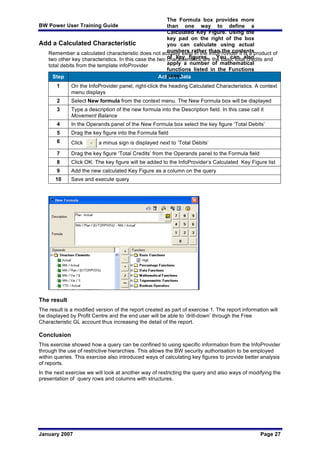 BW Power User Training Guide
January 2007 Page 27
Add a Calculated Characteristic
Remember a calculated characteristic does not actually exist in the InfoProvider it is a product of
two other key characteristics. In this case the two characteristics are the basic total credits and
total debits from the template infoProvider
Step Action / Data
1 On the InfoProvider panel, right-click the heading Calculated Characteristics. A context
menu displays
2 Select New formula from the context menu. The New Formula box will be displayed
3 Type a description of the new formula into the Description field. In this case call it
Movement Balance
4 In the Operands panel of the New Formula box select the key figure ‘Total Debits’
5 Drag the key figure into the Formula field
6 Click a minus sign is displayed next to ‘Total Debits’
7 Drag the key figure ‘Total Credits’ from the Operands panel to the Formula field
8 Click OK. The key figure will be added to the InfoProvider’s Calculated Key Figure list
9 Add the new calculated Key Figure as a column on the query
10 Save and execute query
The result
The result is a modified version of the report created as part of exercise 1. The report information will
be displayed by Profit Centre and the end user will be able to ‘drill-down’ through the Free
Characteristic GL account thus increasing the detail of the report.
Conclusion
This exercise showed how a query can be confined to using specific information from the InfoProvider
through the use of restrictive hierarchies. This allows the BW security authorisation to be employed
within queries. This exercise also introduced ways of calculating key figures to provide better analysis
of reports.
In the next exercise we will look at another way of restricting the query and also ways of modifying the
presentation of query rows and columns with structures.
The Formula box provides more
than one way to define a
Calculated Key Figure. Using the
key pad on the right of the box
you can calculate using actual
numbers rather than the contents
of key figures. You can also
apply a number of mathematical
functions listed in the Functions
panel
 