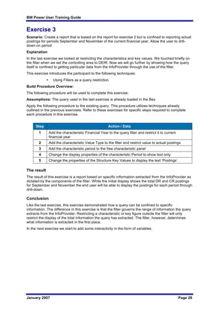 BW Power User Training Guide
January 2007 Page 28
Exercise 3
Scenario: Create a report that is based on the report for exercise 2 but is confined to reporting actual
postings for periods September and November of the current financial year. Allow the user to drill-
down on period
Explanation
In the last exercise we looked at restricting the characteristics and key values. We touched briefly on
the filter when we set the controlling area to DEIR. Now we will go further by showing how the query
itself is confined to getting particular data from the InfoProvider through the use of the filter.
This exercise introduces the participant to the following techniques:
• Using Filters as a query restriction
Build Procedure Overview:
The following procedure will be used to complete this exercise:
Assumptions: The query used in the last exercise is already loaded in the Bex
Apply the following procedure to the existing query. This procedure utilizes techniques already
outlined in the previous exercises. Refer to these exercises for specific steps required to complete
each procedure in this exercise.
Step Action / Data
1 Add the characteristic Financial Year to the query filter and restrict it to current
financial year
2 Add the characteristic Value Type to the filter and restrict value to actual postings
3 Add the characteristic period to the free characteristic panel
4 Change the display properties of the characteristic Period to show text only
5 Change the properties of the Structure Key Values to display the text ‘Postings’
The result
The result of this exercise is a report based on specific information extracted from the InfoProvider as
dictated by the components of the filter. While the initial display shows the total DR and CR postings
for September and November the end user will be able to display the postings for each period through
drill-down.
Conclusion
Like the last exercise, this exercise demonstrated how a query can be confined to specific
information. The difference in this exercise is that the filter governs the range of information the query
extracts from the InfoProvider. Restricting a characteristic or key figure outside the filter will only
restrict the display of the total information the query has extracted. The filter, however, determines
what information is extracted in the first place.
In the next exercise we start to add some interactivity in the form of variables.
 