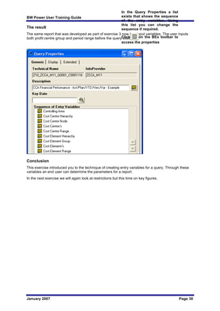 BW Power User Training Guide
January 2007 Page 30
The result
The same report that was developed as part of exercise 3 now has input variables. The user inputs
both profit centre group and period range before the query executes.
Conclusion
This exercise introduced you to the technique of creating entry variables for a query. Through these
variables an end user can determine the parameters for a report.
In the next exercise we will again look at restrictions but this time on key figures.
In the Query Properties a list
exists that shows the sequence
of the entry variables. Using
this list you can change the
sequence if required.
Click on the BEx toolbar to
access the properties
 