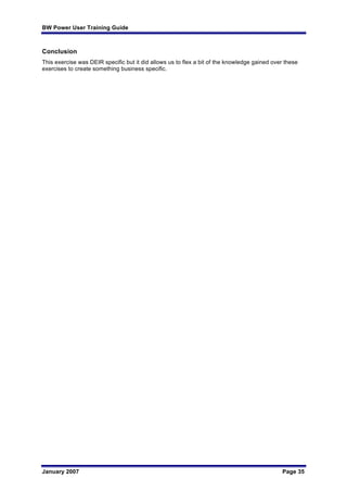 BW Power User Training Guide
January 2007 Page 35
Conclusion
This exercise was DEIR specific but it did allows us to flex a bit of the knowledge gained over these
exercises to create something business specific.
 