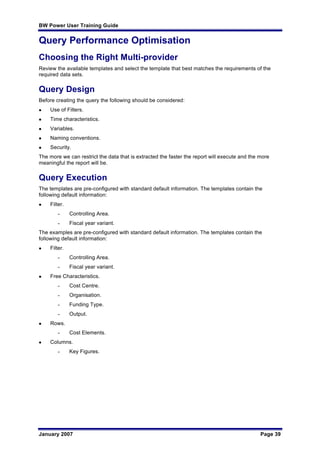 BW Power User Training Guide
January 2007 Page 39
Query Performance Optimisation
Choosing the Right Multi-provider
Review the available templates and select the template that best matches the requirements of the
required data sets.
Query Design
Before creating the query the following should be considered:
l Use of Filters.
l Time characteristics.
l Variables.
l Naming conventions.
l Security.
The more we can restrict the data that is extracted the faster the report will execute and the more
meaningful the report will be.
Query Execution
The templates are pre-configured with standard default information. The templates contain the
following default information:
l Filter.
– Controlling Area.
– Fiscal year variant.
The examples are pre-configured with standard default information. The templates contain the
following default information:
l Filter.
– Controlling Area.
– Fiscal year variant.
l Free Characteristics.
– Cost Centre.
– Organisation.
– Funding Type.
– Output.
l Rows.
– Cost Elements.
l Columns.
– Key Figures.
 
