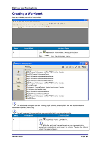 BW Power User Training Guide
January 2007 Page 40
Creating a Workbook
New workbooks are able to be created.
Step Item / Field Action / Data
1 Click Open icon from the BEX Analyzer Toolbar.
Click from the drop down menu.
The workbook will open with the History page opened; this displays the last workbooks that
have been opened previously.
You will only see the queries that are associated with your security profile.
Step Item / Field Action / Data
1 Click Technical Name On/Off icon.
With the technical names turned on, we can see which
query is an original and which query is a copy. Review the list and
select the required query.
 