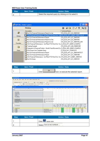 BW Power User Training Guide
January 2007 Page 41
Step Item / Field Action / Data
2 Select the required query by clicking on it to select it.
Step Item / Field Action / Data
1 Click icon, to execute the selected report.
Step Item / Field Action / Data
1 Click save icon.
2 Select .
 