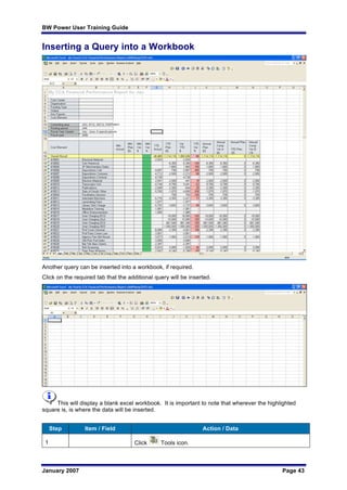 BW Power User Training Guide
January 2007 Page 43
Inserting a Query into a Workbook
Another query can be inserted into a workbook, if required.
Click on the required tab that the additional query will be inserted.
This will display a blank excel workbook. It is important to note that wherever the highlighted
square is, is where the data will be inserted.
Step Item / Field Action / Data
1 Click Tools icon.
 