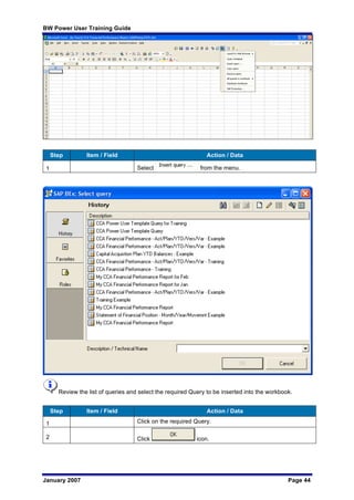 BW Power User Training Guide
January 2007 Page 44
Step Item / Field Action / Data
1 Select from the menu.
Review the list of queries and select the required Query to be inserted into the workbook.
Step Item / Field Action / Data
1 Click on the required Query.
2 Click icon.
 