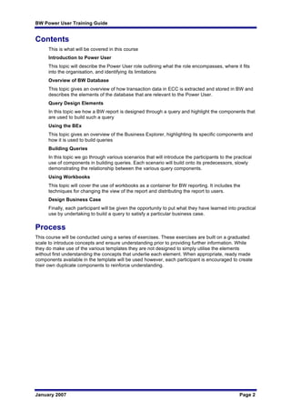 BW Power User Training Guide
January 2007 Page 2
Contents
This is what will be covered in this course
Introduction to Power User
This topic will describe the Power User role outlining what the role encompasses, where it fits
into the organisation, and identifying its limitations
Overview of BW Database
This topic gives an overview of how transaction data in ECC is extracted and stored in BW and
describes the elements of the database that are relevant to the Power User.
Query Design Elements
In this topic we how a BW report is designed through a query and highlight the components that
are used to build such a query
Using the BEx
This topic gives an overview of the Business Explorer, highlighting its specific components and
how it is used to build queries
Building Queries
In this topic we go through various scenarios that will introduce the participants to the practical
use of components in building queries. Each scenario will build onto its predecessors, slowly
demonstrating the relationship between the various query components.
Using Workbooks
This topic will cover the use of workbooks as a container for BW reporting. It includes the
techniques for changing the view of the report and distributing the report to users.
Design Business Case
Finally, each participant will be given the opportunity to put what they have learned into practical
use by undertaking to build a query to satisfy a particular business case.
Process
This course will be conducted using a series of exercises. These exercises are built on a graduated
scale to introduce concepts and ensure understanding prior to providing further information. While
they do make use of the various templates they are not designed to simply utilise the elements
without first understanding the concepts that underlie each element. When appropriate, ready made
components available in the template will be used however, each participant is encouraged to create
their own duplicate components to reinforce understanding.
 