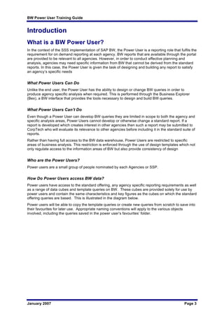 BW Power User Training Guide
January 2007 Page 3
Introduction
What is a BW Power User?
In the context of the SSS implementation of SAP BW, the Power User is a reporting role that fulfils the
requirement for on demand reporting at each agency. BW reports that are available through the portal
are provided to be relevant to all agencies. However, in order to conduct effective planning and
analysis, agencies may need specific information from BW that cannot be derived from the standard
reports. In this case, the Power User is given the task of designing and building any report to satisfy
an agency’s specific needs
What Power Users Can Do
Unlike the end user, the Power User has the ability to design or change BW queries in order to
produce agency specific analysis when required. This is performed through the Business Explorer
(Bex), a BW interface that provides the tools necessary to design and build BW queries.
What Power Users Can’t Do
Even though a Power User can develop BW queries they are limited in scope to both the agency and
specific analysis areas, Power Users cannot develop or otherwise change a standard report. If a
report is developed which creates interest in other agencies then such a report may be submitted to
CorpTech who will evaluate its relevance to other agencies before including it in the standard suite of
reports.
Rather than having full access to the BW data warehouse, Power Users are restricted to specific
areas of business analysis. This restriction is enforced through the use of design templates which not
only regulate access to the information areas of BW but also provide consistency of design
Who are the Power Users?
Power users are a small group of people nominated by each Agencies or SSP.
How Do Power Users access BW data?
Power users have access to the standard offering, any agency specific reporting requirements as well
as a range of data cubes and template queries on BW. These cubes are provided solely for use by
power users and contain the same characteristics and key figures as the cubes on which the standard
offering queries are based. This is illustrated in the diagram below.
Power users will be able to copy the template queries or create new queries from scratch to save into
their favourites for later use. Appropriate naming conventions will apply to the various objects
involved, including the queries saved in the power user’s favourites’ folder.
 