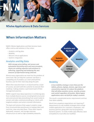 When Information Matters
NWN’s NSolve Applications and Data Services team
offers end-to-end solutions in four areas:
− Analytics and big data
− Mobility
− Mission critical applications
− Systems integration
Analytics and Big Data
With storage prices falling, and sensors and
automation becoming more and more prevalent,
clients are seeking expertise and assistance in
collecting, organizing and analyzing the vast
amounts of information being collected.
Almost every organization we meet has this problem at
some level. We can help the customer nail down a
compelling set of analytics as a start and build the
business case for their next step along the path.
When their executive team is on board and has a taste
of success, we work with the customer to execute their
roadmap, making analytics a permanent part of their
management practice.
NWN’s experts have deep experience in combining data
from multiple diverse sources including both structured
and unstructured data (everything from social media to
sensors and video cameras) providing our clients with
targeted analytics and action-oriented information.
The back-end solutions that support analytics range
from structured data warehouses to Hadoop lakes and
real-time, view-only data flows. These often require
dedicated, compute- and storage-intensive
infrastructure as well as high-availability networks.
Mobility
A true mobility strategy is more than just the
tablets, phones, laptops, devices, app stores and
connectivity required. It is about the platform
that will allow seamless access, security, privacy
and control regardless of location. Many legacy
applications were not built for today’s scenario.
The result is complicated access requirements and less
than ideal usability.
Work-from-anywhere expectations are requiring IT
departments to craft mobility strategies that include
mobile applications for customers, employees, and
business partners along with internal proprietary
backend systems. To make mobile apps effective, back
end platforms must often be modified.
Analytics and
Big Data
Mission
Critical
Applications
Systems
Integration
Mobility
 