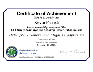 Certificate of Achievement
This is to certify that
Kevin Parrish
has successfully completed the
FAA Safety Team Aviation Learning Center Online Course
Helicopter - General and Flight Aerodynamics
Course Number ALC-104
Presented by FAA Safety Team
October 8, 2015
Federal Aviation
Administration
Certificate Number 0751821-20151008-00104
 