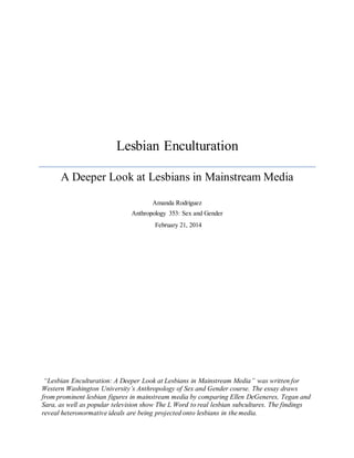 Lesbian Enculturation
A Deeper Look at Lesbians in Mainstream Media
Amanda Rodriguez
Anthropology 353: Sex and Gender
“Lesbian Enculturation: A Deeper Look at Lesbians in Mainstream Media” was written for
Western Washington University’s Anthropology of Sex and Gender course. The essay draws
from prominent lesbian figures in mainstream media by comparing Ellen DeGeneres, Tegan and
Sara, as well as popular television show The L Word to real lesbian subcultures. The findings
reveal heteronormative ideals are being projected onto lesbians in the media.
February 21, 2014
 
