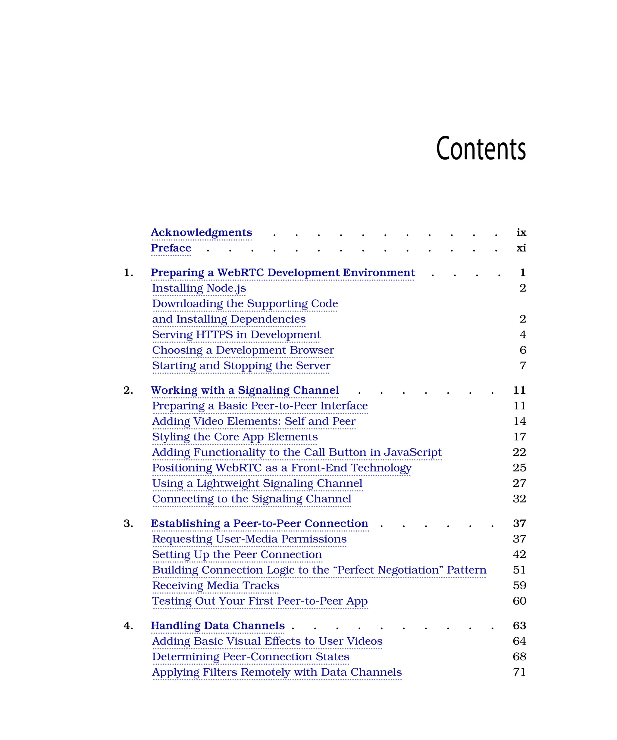 Contents
Acknowledgments . . . . . . . . . . . ix
Preface . . . . . . . . . . . . . . xi
1. Preparing a WebRTC Development Environment . . . . 1
Installing Node.js 2
Downloading the Supporting Code
and Installing Dependencies 2
Serving HTTPS in Development 4
Choosing a Development Browser 6
Starting and Stopping the Server 7
2. Working with a Signaling Channel . . . . . . . 11
Preparing a Basic Peer-to-Peer Interface 11
Adding Video Elements: Self and Peer 14
Styling the Core App Elements 17
Adding Functionality to the Call Button in JavaScript 22
Positioning WebRTC as a Front-End Technology 25
Using a Lightweight Signaling Channel 27
Connecting to the Signaling Channel 32
3. Establishing a Peer-to-Peer Connection . . . . . . 37
Requesting User-Media Permissions 37
Setting Up the Peer Connection 42
Building Connection Logic to the “Perfect Negotiation” Pattern 51
Receiving Media Tracks 59
Testing Out Your First Peer-to-Peer App 60
4. Handling Data Channels . . . . . . . . . . 63
Adding Basic Visual Effects to User Videos 64
Determining Peer-Connection States 68
Applying Filters Remotely with Data Channels 71
 