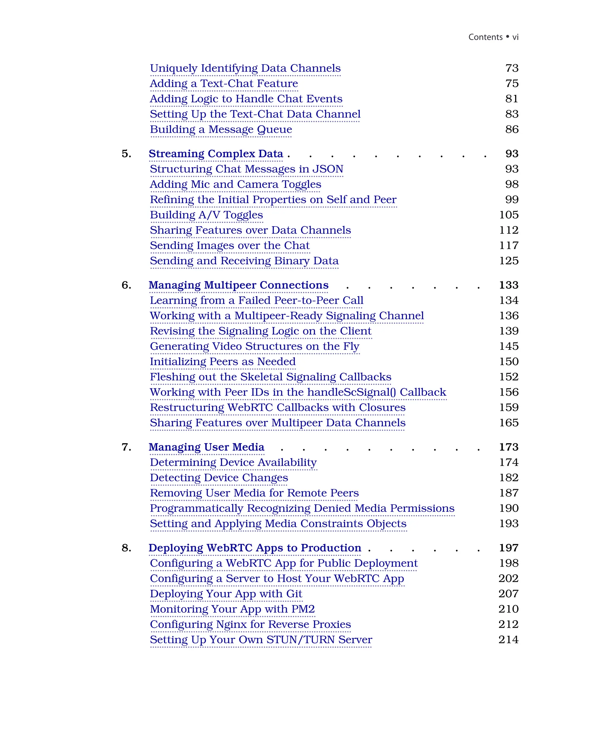 Uniquely Identifying Data Channels 73
Adding a Text-Chat Feature 75
Adding Logic to Handle Chat Events 81
Setting Up the Text-Chat Data Channel 83
Building a Message Queue 86
5. Streaming Complex Data . . . . . . . . . . 93
Structuring Chat Messages in JSON 93
Adding Mic and Camera Toggles 98
Refining the Initial Properties on Self and Peer 99
Building A/V Toggles 105
Sharing Features over Data Channels 112
Sending Images over the Chat 117
Sending and Receiving Binary Data 125
6. Managing Multipeer Connections . . . . . . . 133
Learning from a Failed Peer-to-Peer Call 134
Working with a Multipeer-Ready Signaling Channel 136
Revising the Signaling Logic on the Client 139
Generating Video Structures on the Fly 145
Initializing Peers as Needed 150
Fleshing out the Skeletal Signaling Callbacks 152
Working with Peer IDs in the handleScSignal() Callback 156
Restructuring WebRTC Callbacks with Closures 159
Sharing Features over Multipeer Data Channels 165
7. Managing User Media . . . . . . . . . . 173
Determining Device Availability 174
Detecting Device Changes 182
Removing User Media for Remote Peers 187
Programmatically Recognizing Denied Media Permissions 190
Setting and Applying Media Constraints Objects 193
8. Deploying WebRTC Apps to Production . . . . . . 197
Configuring a WebRTC App for Public Deployment 198
Configuring a Server to Host Your WebRTC App 202
Deploying Your App with Git 207
Monitoring Your App with PM2 210
Configuring Nginx for Reverse Proxies 212
Setting Up Your Own STUN/TURN Server 214
Contents • vi
 