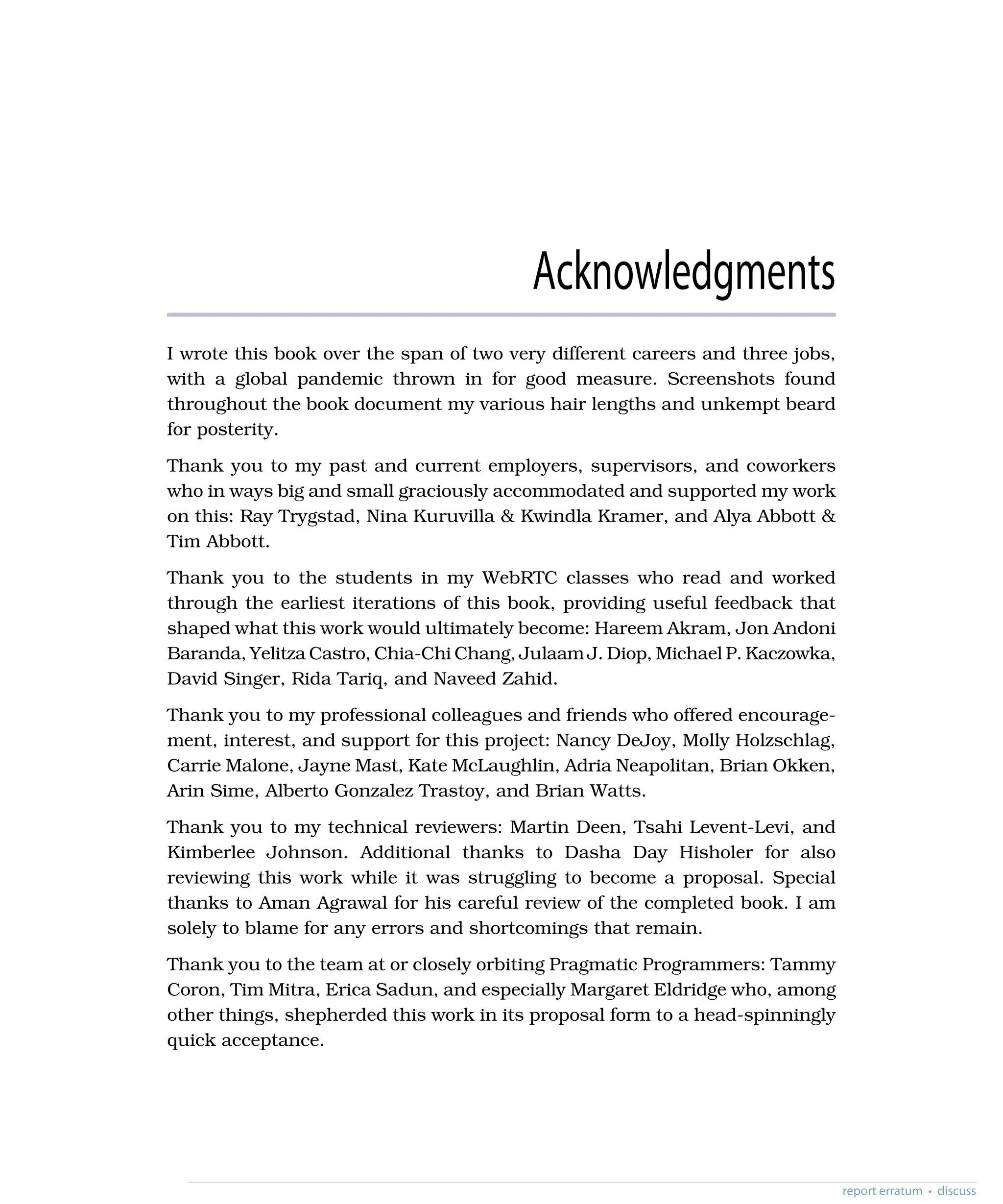 Acknowledgments
I wrote this book over the span of two very different careers and three jobs,
with a global pandemic thrown in for good measure. Screenshots found
throughout the book document my various hair lengths and unkempt beard
for posterity.
Thank you to my past and current employers, supervisors, and coworkers
who in ways big and small graciously accommodated and supported my work
on this: Ray Trygstad, Nina Kuruvilla & Kwindla Kramer, and Alya Abbott &
Tim Abbott.
Thank you to the students in my WebRTC classes who read and worked
through the earliest iterations of this book, providing useful feedback that
shaped what this work would ultimately become: Hareem Akram, Jon Andoni
Baranda, Yelitza Castro, Chia-Chi Chang, Julaam J. Diop, Michael P. Kaczowka,
David Singer, Rida Tariq, and Naveed Zahid.
Thank you to my professional colleagues and friends who offered encourage-
ment, interest, and support for this project: Nancy DeJoy, Molly Holzschlag,
Carrie Malone, Jayne Mast, Kate McLaughlin, Adria Neapolitan, Brian Okken,
Arin Sime, Alberto Gonzalez Trastoy, and Brian Watts.
Thank you to my technical reviewers: Martin Deen, Tsahi Levent-Levi, and
Kimberlee Johnson. Additional thanks to Dasha Day Hisholer for also
reviewing this work while it was struggling to become a proposal. Special
thanks to Aman Agrawal for his careful review of the completed book. I am
solely to blame for any errors and shortcomings that remain.
Thank you to the team at or closely orbiting Pragmatic Programmers: Tammy
Coron, Tim Mitra, Erica Sadun, and especially Margaret Eldridge who, among
other things, shepherded this work in its proposal form to a head-spinningly
quick acceptance.
report erratum • discuss
 