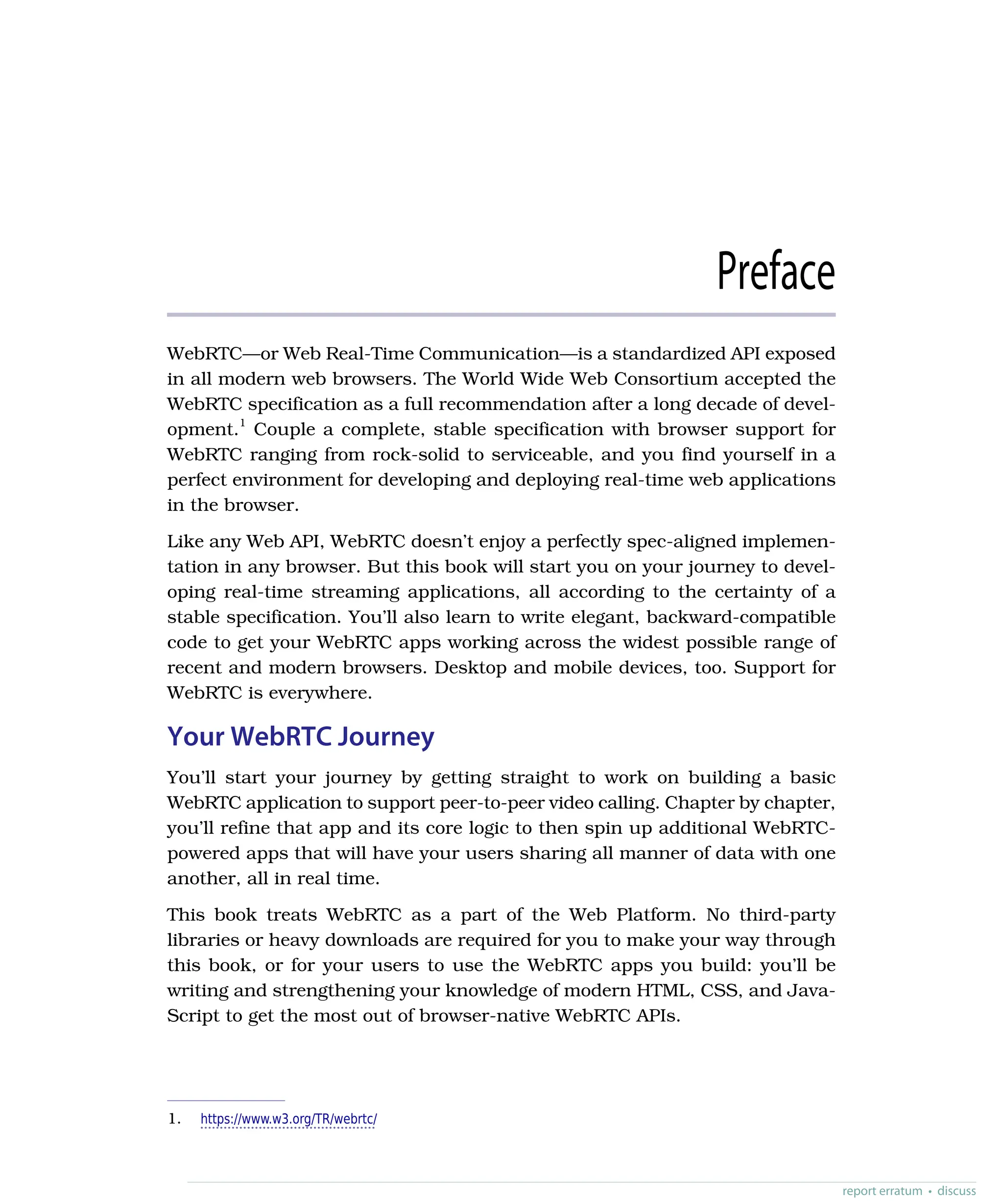 Preface
WebRTC—or Web Real-Time Communication—is a standardized API exposed
in all modern web browsers. The World Wide Web Consortium accepted the
WebRTC specification as a full recommendation after a long decade of devel-
opment.1
Couple a complete, stable specification with browser support for
WebRTC ranging from rock-solid to serviceable, and you find yourself in a
perfect environment for developing and deploying real-time web applications
in the browser.
Like any Web API, WebRTC doesn’t enjoy a perfectly spec-aligned implemen-
tation in any browser. But this book will start you on your journey to devel-
oping real-time streaming applications, all according to the certainty of a
stable specification. You’ll also learn to write elegant, backward-compatible
code to get your WebRTC apps working across the widest possible range of
recent and modern browsers. Desktop and mobile devices, too. Support for
WebRTC is everywhere.
Your WebRTC Journey
You’ll start your journey by getting straight to work on building a basic
WebRTC application to support peer-to-peer video calling. Chapter by chapter,
you’ll refine that app and its core logic to then spin up additional WebRTC-
powered apps that will have your users sharing all manner of data with one
another, all in real time.
This book treats WebRTC as a part of the Web Platform. No third-party
libraries or heavy downloads are required for you to make your way through
this book, or for your users to use the WebRTC apps you build: you’ll be
writing and strengthening your knowledge of modern HTML, CSS, and Java-
Script to get the most out of browser-native WebRTC APIs.
1. https://www.w3.org/TR/webrtc/
report erratum • discuss
 