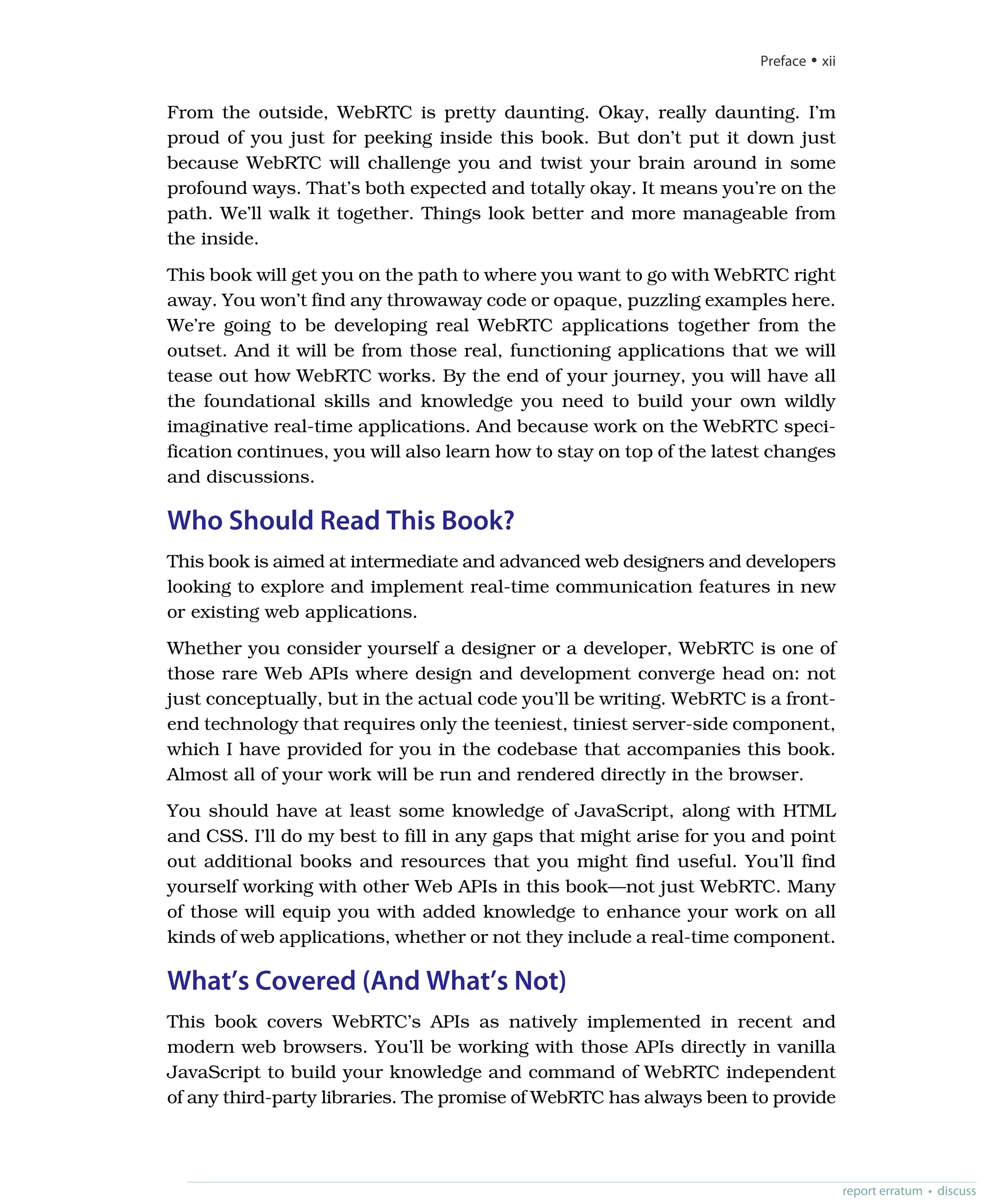 From the outside, WebRTC is pretty daunting. Okay, really daunting. I’m
proud of you just for peeking inside this book. But don’t put it down just
because WebRTC will challenge you and twist your brain around in some
profound ways. That’s both expected and totally okay. It means you’re on the
path. We’ll walk it together. Things look better and more manageable from
the inside.
This book will get you on the path to where you want to go with WebRTC right
away. You won’t find any throwaway code or opaque, puzzling examples here.
We’re going to be developing real WebRTC applications together from the
outset. And it will be from those real, functioning applications that we will
tease out how WebRTC works. By the end of your journey, you will have all
the foundational skills and knowledge you need to build your own wildly
imaginative real-time applications. And because work on the WebRTC speci-
fication continues, you will also learn how to stay on top of the latest changes
and discussions.
Who Should Read This Book?
This book is aimed at intermediate and advanced web designers and developers
looking to explore and implement real-time communication features in new
or existing web applications.
Whether you consider yourself a designer or a developer, WebRTC is one of
those rare Web APIs where design and development converge head on: not
just conceptually, but in the actual code you’ll be writing. WebRTC is a front-
end technology that requires only the teeniest, tiniest server-side component,
which I have provided for you in the codebase that accompanies this book.
Almost all of your work will be run and rendered directly in the browser.
You should have at least some knowledge of JavaScript, along with HTML
and CSS. I’ll do my best to fill in any gaps that might arise for you and point
out additional books and resources that you might find useful. You’ll find
yourself working with other Web APIs in this book—not just WebRTC. Many
of those will equip you with added knowledge to enhance your work on all
kinds of web applications, whether or not they include a real-time component.
What’s Covered (And What’s Not)
This book covers WebRTC’s APIs as natively implemented in recent and
modern web browsers. You’ll be working with those APIs directly in vanilla
JavaScript to build your knowledge and command of WebRTC independent
of any third-party libraries. The promise of WebRTC has always been to provide
Preface • xii
report erratum • discuss
 