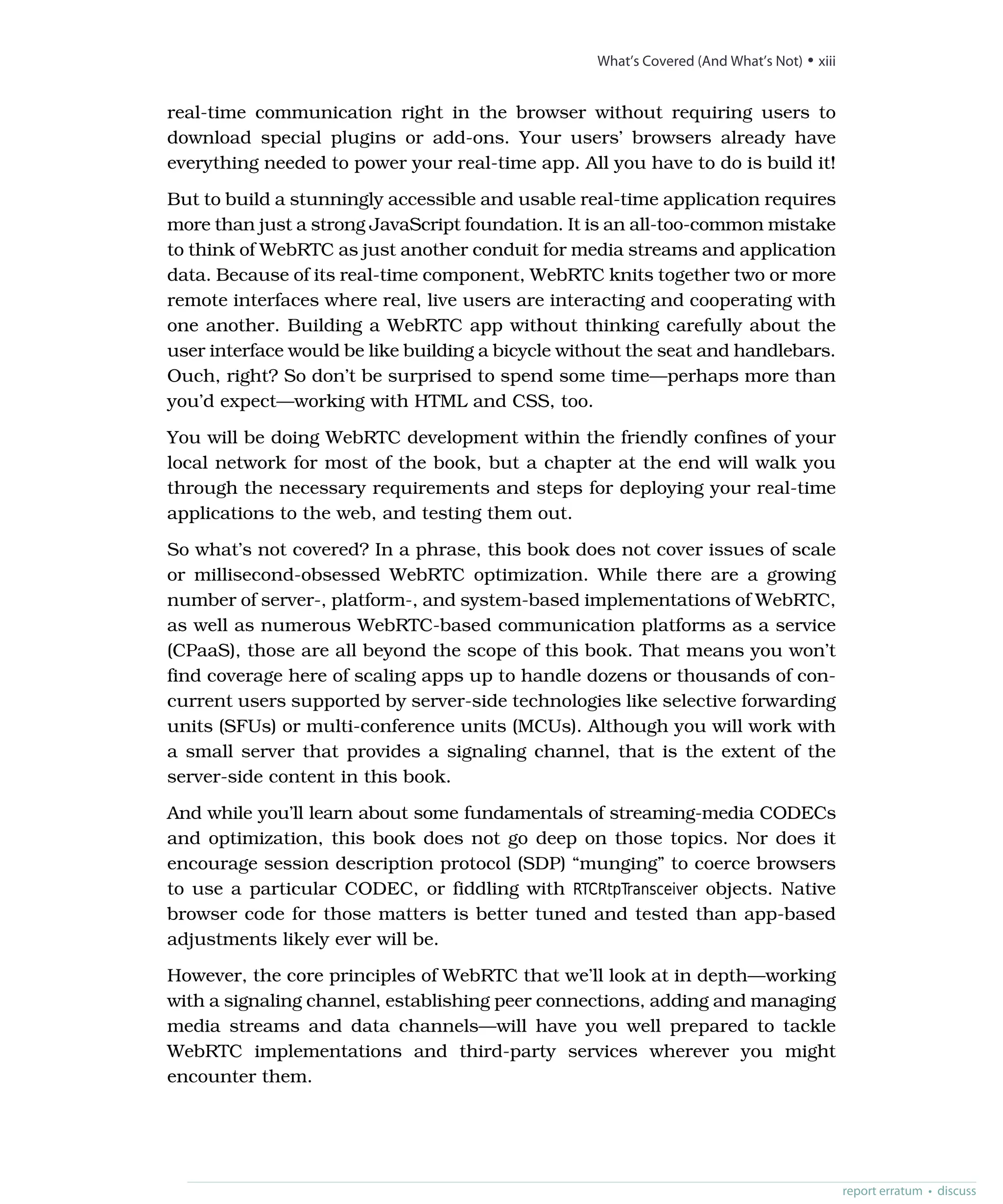 real-time communication right in the browser without requiring users to
download special plugins or add-ons. Your users’ browsers already have
everything needed to power your real-time app. All you have to do is build it!
But to build a stunningly accessible and usable real-time application requires
more than just a strong JavaScript foundation. It is an all-too-common mistake
to think of WebRTC as just another conduit for media streams and application
data. Because of its real-time component, WebRTC knits together two or more
remote interfaces where real, live users are interacting and cooperating with
one another. Building a WebRTC app without thinking carefully about the
user interface would be like building a bicycle without the seat and handlebars.
Ouch, right? So don’t be surprised to spend some time—perhaps more than
you’d expect—working with HTML and CSS, too.
You will be doing WebRTC development within the friendly confines of your
local network for most of the book, but a chapter at the end will walk you
through the necessary requirements and steps for deploying your real-time
applications to the web, and testing them out.
So what’s not covered? In a phrase, this book does not cover issues of scale
or millisecond-obsessed WebRTC optimization. While there are a growing
number of server-, platform-, and system-based implementations of WebRTC,
as well as numerous WebRTC-based communication platforms as a service
(CPaaS), those are all beyond the scope of this book. That means you won’t
find coverage here of scaling apps up to handle dozens or thousands of con-
current users supported by server-side technologies like selective forwarding
units (SFUs) or multi-conference units (MCUs). Although you will work with
a small server that provides a signaling channel, that is the extent of the
server-side content in this book.
And while you’ll learn about some fundamentals of streaming-media CODECs
and optimization, this book does not go deep on those topics. Nor does it
encourage session description protocol (SDP) “munging” to coerce browsers
to use a particular CODEC, or fiddling with RTCRtpTransceiver objects. Native
browser code for those matters is better tuned and tested than app-based
adjustments likely ever will be.
However, the core principles of WebRTC that we’ll look at in depth—working
with a signaling channel, establishing peer connections, adding and managing
media streams and data channels—will have you well prepared to tackle
WebRTC implementations and third-party services wherever you might
encounter them.
report erratum • discuss
What’s Covered (And What’s Not) • xiii
 