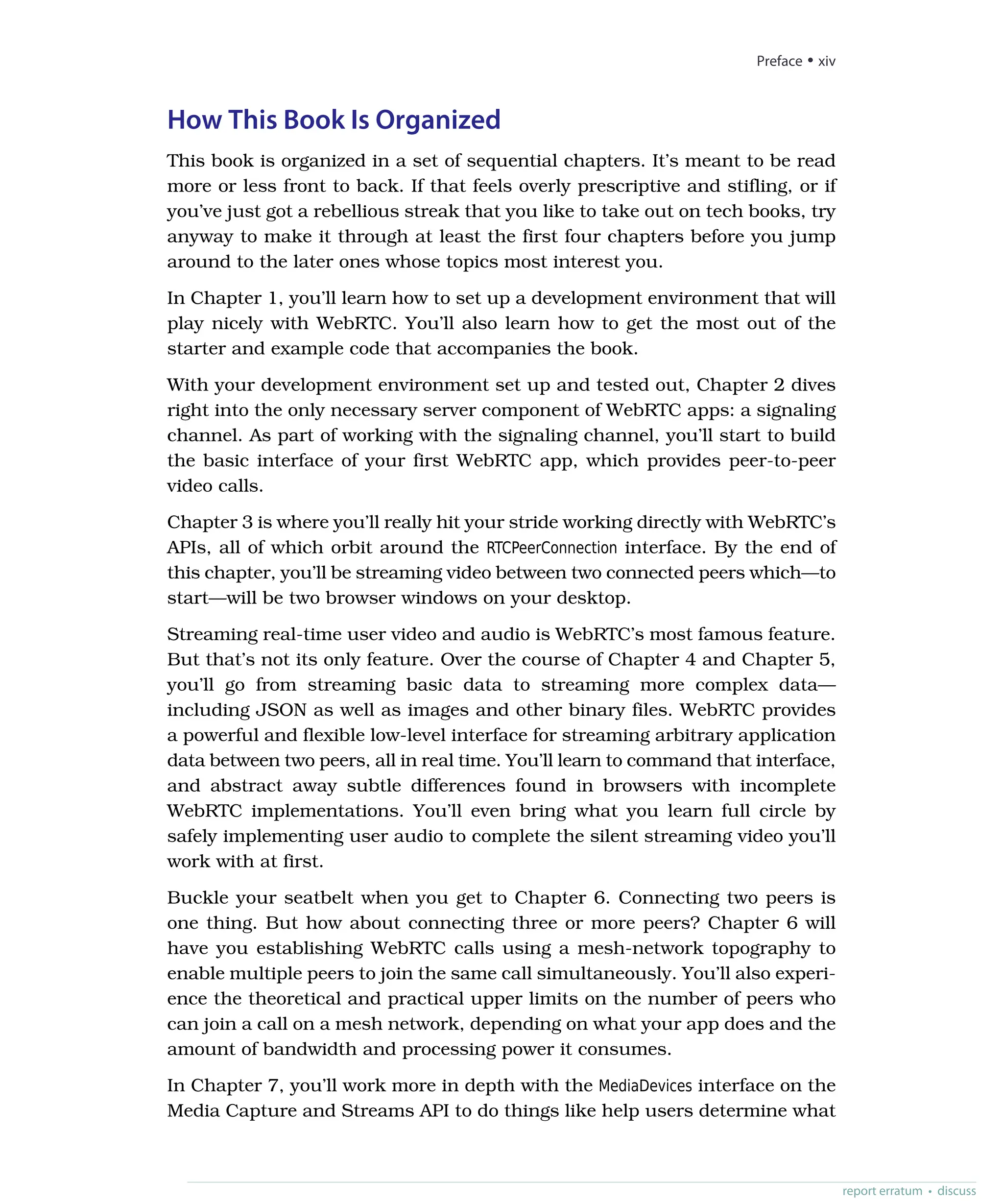 How This Book Is Organized
This book is organized in a set of sequential chapters. It’s meant to be read
more or less front to back. If that feels overly prescriptive and stifling, or if
you’ve just got a rebellious streak that you like to take out on tech books, try
anyway to make it through at least the first four chapters before you jump
around to the later ones whose topics most interest you.
In Chapter 1, you’ll learn how to set up a development environment that will
play nicely with WebRTC. You’ll also learn how to get the most out of the
starter and example code that accompanies the book.
With your development environment set up and tested out, Chapter 2 dives
right into the only necessary server component of WebRTC apps: a signaling
channel. As part of working with the signaling channel, you’ll start to build
the basic interface of your first WebRTC app, which provides peer-to-peer
video calls.
Chapter 3 is where you’ll really hit your stride working directly with WebRTC’s
APIs, all of which orbit around the RTCPeerConnection interface. By the end of
this chapter, you’ll be streaming video between two connected peers which—to
start—will be two browser windows on your desktop.
Streaming real-time user video and audio is WebRTC’s most famous feature.
But that’s not its only feature. Over the course of Chapter 4 and Chapter 5,
you’ll go from streaming basic data to streaming more complex data—
including JSON as well as images and other binary files. WebRTC provides
a powerful and flexible low-level interface for streaming arbitrary application
data between two peers, all in real time. You’ll learn to command that interface,
and abstract away subtle differences found in browsers with incomplete
WebRTC implementations. You’ll even bring what you learn full circle by
safely implementing user audio to complete the silent streaming video you’ll
work with at first.
Buckle your seatbelt when you get to Chapter 6. Connecting two peers is
one thing. But how about connecting three or more peers? Chapter 6 will
have you establishing WebRTC calls using a mesh-network topography to
enable multiple peers to join the same call simultaneously. You’ll also experi-
ence the theoretical and practical upper limits on the number of peers who
can join a call on a mesh network, depending on what your app does and the
amount of bandwidth and processing power it consumes.
In Chapter 7, you’ll work more in depth with the MediaDevices interface on the
Media Capture and Streams API to do things like help users determine what
Preface • xiv
report erratum • discuss
 