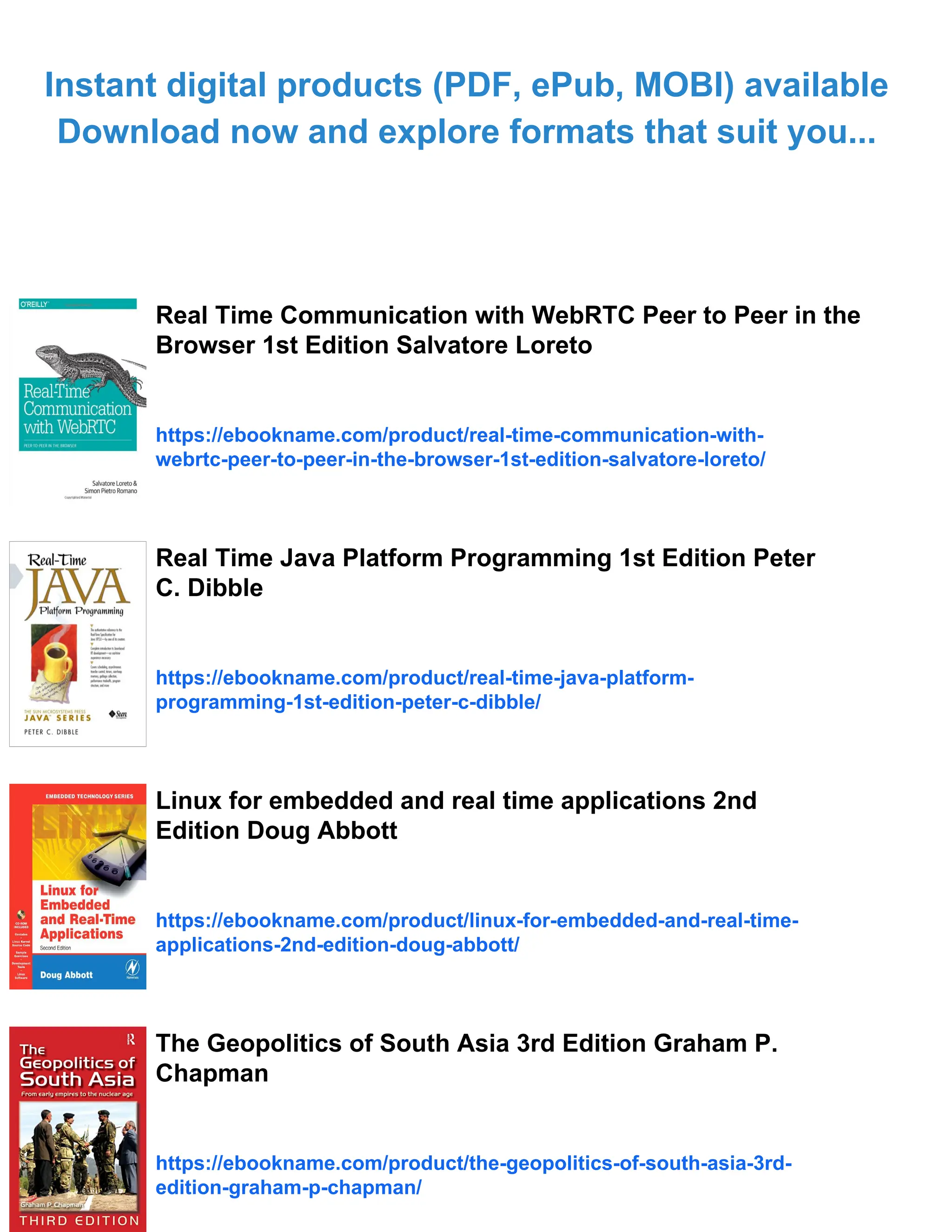 Instant digital products (PDF, ePub, MOBI) available
Download now and explore formats that suit you...
Real Time Communication with WebRTC Peer to Peer in the
Browser 1st Edition Salvatore Loreto
https://ebookname.com/product/real-time-communication-with-
webrtc-peer-to-peer-in-the-browser-1st-edition-salvatore-loreto/
Real Time Java Platform Programming 1st Edition Peter
C. Dibble
https://ebookname.com/product/real-time-java-platform-
programming-1st-edition-peter-c-dibble/
Linux for embedded and real time applications 2nd
Edition Doug Abbott
https://ebookname.com/product/linux-for-embedded-and-real-time-
applications-2nd-edition-doug-abbott/
The Geopolitics of South Asia 3rd Edition Graham P.
Chapman
https://ebookname.com/product/the-geopolitics-of-south-asia-3rd-
edition-graham-p-chapman/
 