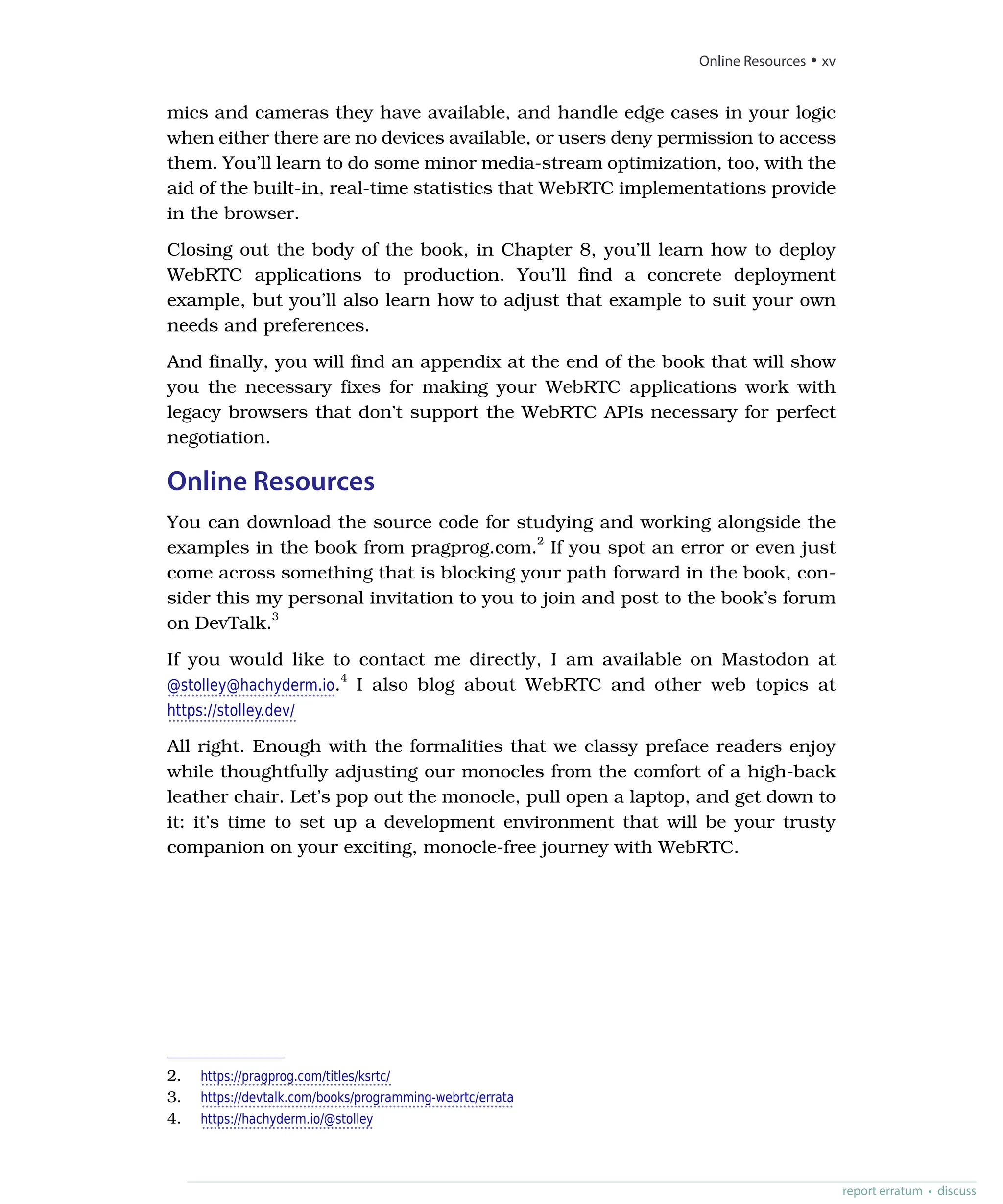 mics and cameras they have available, and handle edge cases in your logic
when either there are no devices available, or users deny permission to access
them. You’ll learn to do some minor media-stream optimization, too, with the
aid of the built-in, real-time statistics that WebRTC implementations provide
in the browser.
Closing out the body of the book, in Chapter 8, you’ll learn how to deploy
WebRTC applications to production. You’ll find a concrete deployment
example, but you’ll also learn how to adjust that example to suit your own
needs and preferences.
And finally, you will find an appendix at the end of the book that will show
you the necessary fixes for making your WebRTC applications work with
legacy browsers that don’t support the WebRTC APIs necessary for perfect
negotiation.
Online Resources
You can download the source code for studying and working alongside the
examples in the book from pragprog.com.2
If you spot an error or even just
come across something that is blocking your path forward in the book, con-
sider this my personal invitation to you to join and post to the book’s forum
on DevTalk.3
If you would like to contact me directly, I am available on Mastodon at
@stolley@hachyderm.io.4
I also blog about WebRTC and other web topics at
https://stolley.dev/
All right. Enough with the formalities that we classy preface readers enjoy
while thoughtfully adjusting our monocles from the comfort of a high-back
leather chair. Let’s pop out the monocle, pull open a laptop, and get down to
it: it’s time to set up a development environment that will be your trusty
companion on your exciting, monocle-free journey with WebRTC.
2. https://pragprog.com/titles/ksrtc/
3. https://devtalk.com/books/programming-webrtc/errata
4. https://hachyderm.io/@stolley
report erratum • discuss
Online Resources • xv
 